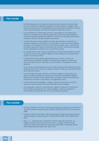 126
,
Para recordar
Para consultar
•	 La Policía Nacional es una institución de protección de derechos humanos, tiene
la misión de atender la seguridad ciudadana y el orden público, y proteger el libre
ejercicio de los derechos y la seguridad de las personas dentro del territorio nacional,
cuyos miembros tendrán una formación basada en derechos humanos.
•	 Las autoridades de la Policía Nacional serán responsables por las órdenes que
impartan; la obediencia a las órdenes superiores no eximirá de responsabilidad a
quienes las ejecuten (Constitución 2008, Art. 159). Esto es de especial importancia
recordarlo cuando se decreta el estado de excepción.
•	 La Policía Nacional cumple múltiples funciones de prevención y de servicio a la
sociedad en general y, en particular, a la comunidad. La interacción de los agentes
de policía con la población civil se da en términos de respeto, pero no dejan de ser
frecuentes y graves los casos de uso excesivo de la fuerza o de abuso de autoridad,
incluso acompañado o justificado por concepciones racistas.
•	 En cumplimiento con Art. 160 de la Constitución la Fuerza Pública debería promover
un plan de acceso de los pueblos indígenas y afroecuatorianos a los cargos de alta
decisión en la Fuerza Pública.
•	 La Policía Nacional ha logrado significativos avances, pero en el control de
movilizaciones ciudadanas, protestas, manifestaciones indígenas, invasiones de
tierras, conciertos de rock, entre otras, la acción policial no ha logrado el mismo
desarrollo.
•	 En el caso de los afroecuatorianos, son frecuentes las detenciones arbitrarias y el uso
desproporcionado de la fuerza, vinculadas a actitudes racistas por parte de miembros
de la Institución policial.
•	 Si la Policía Nacional debe intervenir en territorios indígenas o afroecuatorianos,
deben considerar los grados de autonomía que tienen las autoridades indígenas
dentro de sus territorios. Estas intervenciones no pueden vulnerar los principios de
autoridad, de convivencia comunitaria, y de organización social.
•	 La Policía Nacional está obligada a respetar y ejecutar las decisiones, tanto del
sistema de justicia ordinaria como del sistema de la justicia indígena.
•	 Se ha dado gran cobertura a homicidios que, según los medios de comunicación,
se han debido a la aplicación de la justicia indígena, cuando en realidad son
linchamientos que nada tiene que ver con este sistema de justicia.
•	 Consejo de Derechos Humanos, Observaciones finales del Comité para la Eliminación
de la Discriminación Racial Ecuador, UN DOC CERD/C/ECU/CO/19, 16 de mayo del
2008.
•	 Consejo de Derechos Humanos, Informe del Grupo de Trabajo de Expertos sobre los
Afrodescendientes. Visita al Ecuador, UN DOC A/HRC/13/59, 28 de diciembre del
2010.
•	 Ocles, J. C., ‘Evaluación del cumplimiento del Plan de Acción de Durban’, en
Programa Andino de Derechos Humanos (comp.), ¿Estado constitucional de
derechos? Informe sobre derechos humanos Ecuador 2009, Universidad Andina
Simón Bolívar/Ediciones Abya-Yala, Quito, 2010.
126
 