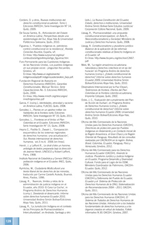 128
Cordero, D. y otros, Nuevas instituciones del
derecho constitucional ecuatorian. Tomo I,
Ediciones INREDH, Serie Investigación N° 14,
Quito, 2009.
De Sousa Santos, B., Refundación del Estado
en América Latina. Perspectivas desde una
epistemología del Sur, Abya Yala  Universidad
Politécnica Salesiana, Quito, 2010.
Figueroa, I., ‘Pueblos indígenas vs. petroleras:
control constitucional en la resistencia’, Revista
Conectas-Asuntos, España, s/f.
En línea: http://www.surjournal.org/esp/
conteudos/artigos4/esp/artigo_figueroa.htm
Foro Permanente para las Cuestiones Indígenas
de las Naciones Unidas, Los pueblos indígenas
en sus propias voces - preguntas frecuentes,
Ginebra, s/f.
En linea: http://www.un.org/es/events/
indigenousday/pdf/ indigenousdeclaration_faqs.pdf.
Fundación Regional de Asesoría en
Derechos Humanos (INREDH), Garantías
Constitucionales. Manual Técnico. Serie
Capacitaciones No. 5, Ediciones INREDH,
Quito, 2000.
En línea: http://www.inredh.org/descargas/
inredh/garantias.pdf
García, F. (comp.), Identidades, etnicidad y racismo
en América Latina, FLACSO, Quito, 2008.
González, L., Peones en un ajedrez militar: los
habitantes de la frontera norte, Ediciones
INREDH, Serie Investigación N° 19, Quito, 2011.
González, L., Fronteras en el limbo: el Plan
Colombia en el Ecuador, Ediciones INREDH,
Serie Investigación N° 13, Quito, 2008.
Heyns C., Padilla D., Zwaak L., ‘Comparación
esquemática de los sistemas regionales
de derechos humanos: una actualización’,
Sur, Revista internacional de derechos
humanos,  vol.3 no.4, 2006 [en línea].
Hersh, J. y Laffont R., Le droit d´etre un homme,
antología de textos preparada bajo la dirección
de Jeanne Hersh, UNESCO y Robert Laffont,
Paris, 1968.
Instituto Nacional de Estadística y Censos (INEC)La
población indígena en el Ecuador, INEC, Quito,
2006.
Kymlicka, W., Ciudadanía Multicultural una
teoría liberal de los derechos de las minorías,
traducido por Carme Castells Auleda, Buenos
Aires, Paidos, 1996.
Llasag, R., ‘Avances, límites y retos de la
administración de justicia indígena en el
Ecuador, año 2010: El Caso La Cocha’, in
Programa Andino de Derechos Humanos
(comp.), Develando el desencanto. Informe
sobre derechos humanos Ecuador 2010,
Universidad Andina Simón Bolívar/Ediciones
Abya Yala, Quito, 2011.
Llasag, R., ‘La Jurisdicción Indígena en el contexto
de los Principios de Plurinacionalidad e
Interculturalidad’, en Andrade, Santiago y otro
(eds.), La Nueva Constitución del Ecuador,
Estado, derechos e instituciones, Universidad
Andina Simón Bolívar-Serie Estudios Jurídicos/
Corporación Editora Nacional, Quito, 2009.
Llasag, R., ‘Plurinacionalidad: una propuesta
constitucional emancipadora’, en Ávila R.,
Neoconstitucionalismo y Sociedad, Ministerio de
Justicia y Derechos Humanos, Quito, 2008.
Llasag, R. Constitucionalismo y pluralismo jurídico:
Balance de la aplicación de las reformas
constitucionales relativas al Derecho Indígena en
el Ecuador, s/f
En línea: http://www.ibcperu.org/doc/isis/12667.
pdf
Melo, M., ‘La región amazónica ecuatoriana:
naturaleza y derechos colectivos en el ojo del
huracán’ en Programa Andino de derechos
humanos (comp.), ¿Estado constitucional de
derechos? Informe sobre derechos humanos
Ecuador 2009, Universidad Andina Simón
Bolívar/Ediciones Abya-Yala, Quito, 2010.
Observatorio Internacional por la Paz (Oipaz),
Testimonios de frontera. Efectos del Plan
Colombia en la frontera colombo-ecuatoriana,
Imprenta Cotopaxi, Quito, 2002.
Ocles, J. C., ‘Evaluación del cumplimiento del Plan
de Acción de Durban’, en Programa Andino
de Derechos Humanos (comp.), ¿Estado
constitucional de derechos? Informe sobre
derechos humanos Ecuador 2009, Universidad
Andina Simón Bolívar/Ediciones Abya-Yala,
Quito, 2010.
Oficina del Alto Comisionado de la Naciones
Unidas para los Derechos Humanos (OACDH),
Directrices de protección para los Pueblos
Indígenas en Aislamiento y en Contacto Inicial de
la Región Amazónica, el Gran Chaco y la Región
Oriental de Paraguay. Resultado de las consultas
realizadas por OACNUDH en la región: Bolivia,
Brasil, Colombia, Ecuador, Paraguay, Perú y
Venezuela, Ginebra, 2012.
Oficina del Alto Comisionado para los Derechos
Humanos-Ecuador (OACDH), Viviendo la
Justicia. Pluralismo Jurídico y Justicia Indígena
en Ecuador, Programa Desarrollo y Diversidad
Cultural: Fondo para el Logro de los ODM,
Ministerio Coordinador de Patrimonio, OACDH-
Ecuador, Quito, 2012.
Oficina del Alto Comisionado de las Naciones
Unidas para los Derechos Humanos Ecuador
(OACDH) y Defensoría del Pueblo de Ecuador,
Ecuador y el Sistema de Protección de
Derechos Humanos de la ONU, Sistematización
de Recomendaciones 2004 – 2011, OACDH,
Quito, 2011.
Oficina del Alto Comisionado de las Naciones Unidas
para los Derechos Humanos (OACDH), El
Sistema de Tratados de Derechos Humanos de
las Naciones Unidas. Introducción a los tratados
fundamentales de derechos humanos y a los
órganos creados en virtud de tratados, Folleto
informativo N 30, OACDH, Ginebra, 2007.
 