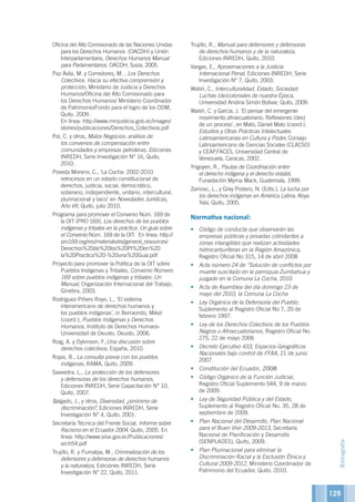 129
Oficina del Alto Comisionado de las Naciones Unidas
para los Derechos Humanos (OACDH) y Unión
Interparlamentaria, Derechos Humanos Manual
para Parlamentarios, OACDH, Suiza, 2005.
Paz Ávila, M. y Corredores, M. , Los Derechos
Colectivos. Hacia su efectiva comprensión y
protección, Ministerio de Justicia y Derechos
Humanos/Oficina del Alto Comisionado para
los Derechos Humanos/ Ministerio Coordinador
de Patrimonio/Fondo para el logro de los ODM,
Quito, 2009.
En línea: http://www.minjusticia.gob.ec/images/
stories/publicaciones/Derechos_Colectivos.pdf
Pol, C. y otros, Malos Negocios: análisis de
los convenios de compensación entre
comunidades y empresas petroleras, Ediciones
INREDH, Serie Investigación N° 16, Quito,
2010.
Poveda Moreno, C., ‘La Cocha: 2002-2010
retrocesos en un estado constitucional de
derechos, justicia, social, democrático,
soberano, independiente, unitario, intercultural,
plurinacional y laico’ en Novedades Jurídicas,
Año VII, Quito, julio 2010.
Programa para promover el Convenio Núm. 169 de
la OIT (PRO 169), Los derechos de los pueblos
indígenas y tribales en la práctica. Un guía sobre
el Convenio Núm. 169 de la OIT. En línea: http://
pro169.org/res/materials/es/general_resources/
Derechos%20de%20los%20PI%20en%20
la%20Practica%20-%20una%20Guia.pdf
Proyecto para promover la Política de la OIT sobre
Pueblos Indígenas y Tribales, Convenio Número
169 sobre pueblos indígenas y tribales: Un
Manual, Organización Internacional del Trabajo,
Ginebra, 2003.
Rodríguez-Piñero Royo, L., ‘El sistema
interamericano de derechos humanos y
los pueblos indígenas’, in Berraondo, Mikel
(coord.), Pueblos Indígenas y Derechos
Humanos, Instituto de Derechos Humaos-
Universidad de Deusto, Deusto, 2006.
Roig, A. y Dykinson, F.,Una discusión sobre
derechos colectivos, España, 2010.
Rojas, B., La consulta previa con los pueblos
indígenas, RAMA, Quito, 2009.
Saavedra, L., La protección de los defensores
y defensoras de los derechos humanos,
Ediciones INREDH, Serie Capacitación N° 10,
Quito, 2007.
Salgado, J., y otros, Diversidad, ¿sinónimo de
discriminación?, Ediciones INREDH, Serie
Investigación N° 4, Quito, 2001.
Secretaría Técnica del Frente Social, Informe sobre
Racismo en el Ecuador 2004, Quito, 2005. En
línea: http://www.siise.gov.ec/Publicaciones/
arch54.pdf
Trujillo, R. y Pumalpa, M., Criminalización de los
defensores y defensoras de derechos humanos
y la naturaleza, Ediciones INREDH, Serie
Investigación N° 22, Quito, 2011.
Trujillo, R., Manual para defensores y defensoras
de derechos humanos y de la naturaleza,
Ediciones INREDH, Quito, 2010.
Vargas, E., Aproximaciones a la Justicia
Internacional Penal, Ediciones INREDH, Serie
Investigación N° 7, Quito, 2003.
Walsh, C., Interculturalidad, Estado, Sociedad:
Luchas (de)coloniales de nuestra Época,
Universidad Andina Simón Bolivar, Quito, 2009.
Walsh, C. y García, J. `El pensar del emergente
movimiento afroecuatoriano. Reflexiones (des)
de un proceso´, en Mato, Daniel Mato (coord.),
Estudios y Otras Prácticas Intelectuales
Latinoamericanas en Cultura y Poder, Consejo
Latinoamericano de Ciencias Sociales (CLACSO)
y CEAP,FACES, Universidad Central de
Venezuela, Caracas, 2002.
Yrigoyen, R., Pautas de Coordinación entre
el derecho indígena y el derecho estatal,
Funadación Myrna Mack, Guatemala, 1999.
Zamosc, L., y Grey Postero, N. (Edts.), La lucha por
los derechos indígenas en América Latina, Abya
Yala, Quito, 2005.
Normativa nacional:
•	 Código de conducta que observarán las
empresas públicas y privadas colindantes a
zonas intangibles que realizan actividades
hidrocarburíferas en la Región Amazónica,
Registro Oficial No 315, 14 de abril 2008
•	 Acta número 24 de “Solución de conflictos por
muerte suscitado en la parroquia Zumbahua y
juzgado en la Comuna La Cocha, 2010
•	 Acta de Asamblea del día domingo 23 de
mayo del 2010, la Comuna La Cocha
•	 Ley Orgánica de la Defensoría del Pueblo,
Suplemento al Registro Oficial No 7, 20 de
febrero 1997.
•	 Ley de los Derechos Colectivos de los Pueblos
Negros o Afroecuatorianos, Registro Oficial No.
275, 22 de mayo 2006
•	 Decreto Ejecutivo 433, Espacios Geográficos
Nacionales bajo control de FFAA, 21 de junio
2007.
•	 Constitución del Ecuador, 2008.
•	 Código Orgánico de la Función Judicial,
Registro Oficial Suplemento 544, 9 de marzo
de 2009.
•	 Ley de Seguridad Pública y del Estado,
Suplemento al Registro Oficial No. 35, 28 de
septiembre de 2009.
•	 Plan Nacional del Desarrollo, Plan Nacional
para el Buen Vivir 2009-2013, Secretaría
Nacional de Planificación y Desarrollo
(SENPLADES), Quito, 2009.
•	 Plan Plurinacional para eliminar la
Discriminación Racial y la Exclusión Étnica y
Cultural 2009-2012, Ministerio Coordinador de
Patrimonio del Ecuador, Quito, 2010.
Bibliografía
 