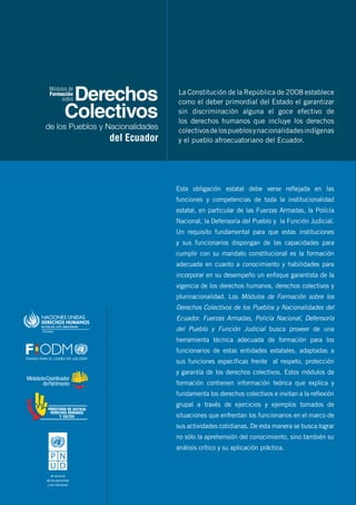 Derechos
Colectivos
de los Pueblos y Nacionalidades
del Ecuador
Formación
Módulos de
sobre
Esta obligación estatal debe verse reflejada en las
funciones y competencias de toda la institucionalidad
estatal, en particular de las Fuerzas Armadas, la Policía
Nacional, la Defensoría del Pueblo y la Función Judicial.
Un requisito fundamental para que estas instituciones
y sus funcionarios dispongan de las capacidades para
cumplir con su mandato constitucional es la formación
adecuada en cuanto a conocimiento y habilidades para
incorporar en su desempeño un enfoque garantista de la
vigencia de los derechos humanos, derechos colectivos y
plurinacionalidad. Los Módulos de Formación sobre los
Derechos Colectivos de los Pueblos y Nacionalidades del
Ecuador. Fuerzas Armadas, Policía Nacional, Defensoría
del Pueblo y Función Judicial busca proveer de una
herramienta técnica adecuada de formación para los
funcionarios de estas entidades estatales, adaptadas a
sus funciones específicas frente al respeto, protección
y garantía de los derechos colectivos. Estos módulos de
formación contienen información teórica que explica y
fundamenta los derechos colectivos e invitan a la reflexión
grupal a través de ejercicios y ejemplos tomados de
situaciones que enfrentan los funcionarios en el marco de
sus actividades cotidianas. De esta manera se busca lograr
no sólo la aprehensión del conocimiento, sino también su
análisis crítico y su aplicación práctica.
La Constitución de la República de 2008 establece
como el deber primordial del Estado el garantizar
sin discriminación alguna el goce efectivo de
los derechos humanos que incluye los derechos
colectivosdelospueblosynacionalidadesindígenas
y el pueblo afroecuatoriano del Ecuador.
 