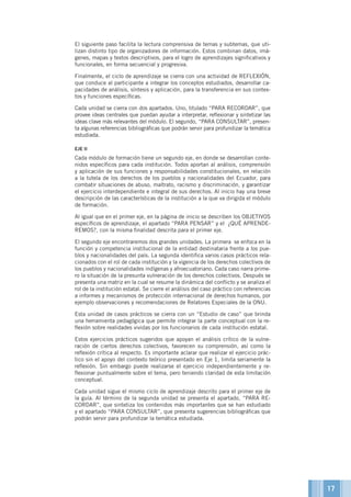 El siguiente paso facilita la lectura comprensiva de temas y subtemas, que uti-
lizan distinto tipo de organizadores de información. Estos combinan datos, imá-
genes, mapas y textos descriptivos, para el logro de aprendizajes significativos y
funcionales, en forma secuencial y progresiva.
Finalmente, el ciclo de aprendizaje se cierra con una actividad de REFLEXIÓN,
que conduce al participante a integrar los conceptos estudiados, desarrollar ca-
pacidades de análisis, síntesis y aplicación, para la transferencia en sus contex-
tos y funciones específicas.
Cada unidad se cierra con dos apartados. Uno, titulado “PARA RECORDAR”, que
provee ideas centrales que puedan ayudar a interpretar, reflexionar y sintetizar las
ideas clave más relevantes del módulo. El segundo, “PARA CONSULTAR”, presen-
ta algunas referencias bibliográficas que podrán servir para profundizar la temática
estudiada.
EJE II
Cada módulo de formación tiene un segundo eje, en donde se desarrollan conte-
nidos específicos para cada institución. Todos aportan al análisis, comprensión
y aplicación de sus funciones y responsabilidades constitucionales, en relación
a la tutela de los derechos de los pueblos y nacionalidades del Ecuador, para
combatir situaciones de abuso, maltrato, racismo y discriminación, y garantizar
el ejercicio interdependiente e integral de sus derechos. Al inicio hay una breve
descripción de las características de la institución a la que va dirigida el módulo
de formación.
Al igual que en el primer eje, en la página de inicio se describen los OBJETIVOS
específicos de aprendizaje, el apartado “PARA PENSAR” y el ¿QUÉ APRENDE-
REMOS?, con la misma finalidad descrita para el primer eje.
El segundo eje encontraremos dos grandes unidades. La primera se enfoca en la
función y competencia institucional de la entidad destinataria frente a los pue-
blos y nacionalidades del país. La segunda identifica varios casos prácticos rela-
cionados con el rol de cada institución y la vigencia de los derechos colectivos de
los pueblos y nacionalidades indígenas y afroecuatoriano. Cada caso narra prime-
ro la situación de la presunta vulneración de los derechos colectivos. Después se
presenta una matriz en la cual se resume la dinámica del conflicto y se analiza el
rol de la institución estatal. Se cierre el análisis del caso práctico con referencias
a informes y mecanismos de protección internacional de derechos humanos, por
ejemplo observaciones y recomendaciones de Relatores Especiales de la ONU.
Esta unidad de casos prácticos se cierra con un “Estudio de caso” que brinda
una herramienta pedagógica que permite integrar la parte conceptual con la re-
flexión sobre realidades vividas por los funcionarios de cada institución estatal.
Estos ejercicios prácticos sugeridos que apoyan el análisis crítico de la vulne-
ración de ciertos derechos colectivos, favorecen su comprensión, así como la
reflexión crítica al respecto. Es importante aclarar que realizar el ejercicio prác-
tico sin el apoyo del contexto teórico presentado en Eje 1, limita seriamente la
reflexión. Sin embargo puede realizarse el ejercicio independientemente y re-
flexionar puntualmente sobre el tema, pero teniendo claridad de esta limitación
conceptual.
Cada unidad sigue el mismo ciclo de aprendizaje descrito para el primer eje de
la guía. Al término de la segunda unidad se presenta el apartado, “PARA RE-
CORDAR”, que sintetiza los contenidos más importantes que se han estudiado
y el apartado “PARA CONSULTAR”, que presenta sugerencias bibliográficas que
podrán servir para profundizar la temática estudiada.
17
 