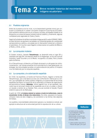 La historia de los pueblos
y nacionalidades indígenas
en Ecuador ha sido
distorsionada, al punto que
ha terminado por ser negada
(Almeida 1999).
•	¿Sería positivo reescribir la
historia del país? ¿Por qué?
Reflexión
2.1	 Pueblos originarios
Antes de la presencia de los incas, no se desarrollaron grandes reinos que uni-
ficaran a la población ni crearan una fuerte unidad en lo que hoy es el Ecuador.
Solo existieron señoríos étnicos en la Sierra y la Costa; sociedades tribales en la
Amazonía y en zonas de bosque húmedo tropical costeño; y, finalmente, algunas
confederaciones regionales en Costa y Sierra.
SegúnlaConfederacióndeNacionalidadesIndígenasdelEcuador(CONAIE1989),
en este territorio se asentaron sociedades con diferentes grados de complejidad
socioeconómica y política, vinculadas por el intercambio comercial y cultural y
el parentesco. En muchos casos llegaron a relacionarse con pueblos de México,
al Norte, y Chile, al Sur.
2.2	 La conquista incásica
El Estado incásico, llamado Tahuantinsuyo, se desarrolló entre el siglo XII y
mediados del siglo XVI. Se extendió desde el río Angasmayo, al Sur de la actual
Colombia, hasta Tucumán y el río Maule, incluyendo a Ecuador, Perú y buena
parte de Bolivia.
En el Tahuantinsuyo, el derecho y el Estado alcanzaron un alto grado de institu-
cionalización. Las normas provenían de la voluntad de la clase gobernante; sin
embargo, las comunidades accedían a la administración de justicia. El Imperio
inca fue destruido por la conquista española.
2.3	 La conquista y la colonización española
En 1532, los españoles, al mando de Francisco Pizarro, llegaron a tierras del
Tahuantinsuyo, que a esa época ya vivía una confrontación interna por su con-
trol. Las rivalidades de ciertos pueblos indígenas y la superioridad de las armas
españolas facilitaron la imposición de la autoridad y el sistema de organización
socioeconómica foráneo. Atahualpa, último regente inca, al ser apresado, des-
cubrió que el principal interés de los españoles era el oro y la plata, y ofreció
un rescate a cambio de su libertad. Pero, una vez recibido el rescate, Pizarro
ordenó la ejecución de Atahualpa.
A partir de 1550, el sistema colonial se sostuvo a través de instituciones, como la
encomienda, la mita, el obraje y las reducciones. Con ellas, saquearon la riqueza,
utilizaron mano de obra indígena y les sometieron a las formas más abyectas
de trabajo.
Los pueblos y nacionalidades sobrevivieron gracias a su resistencia cultural, por
ejemplo la estructura de la comunidad permitió la reproducción de su cultura.
2unidad
Unidad1Pueblosynacionalidadesindígenasyelpuebloafroecuatoriano
2
Tema 2 Breve revisión historica del movimiento
indigena ecuatoriano
31
 