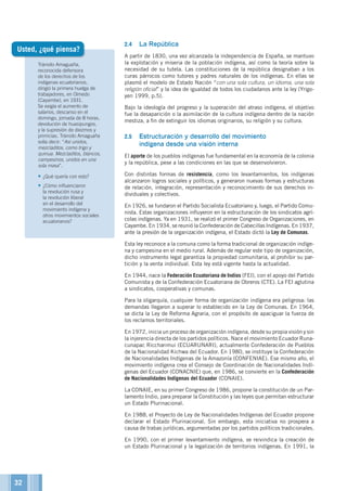 Tránsito Amaguaña,
reconocida defensora
de los derechos de los
indígenas ecuatorianos,
dirigió la primera huelga de
trabajadores, en Olmedo
(Cayambe), en 1931.
Se exigía el aumento de
salarios, descanso en el
domingo, jornada de 8 horas,
devolución de huasipungos,
y la supresión de diezmos y
primicias. Tránsito Amaguaña
solía decir: “Así unidos,
mezcladitos, como trigo y
quinua. Mezcladitos, blancos,
campesinos, unidos en una
sola masa”.
•	¿Qué quería con esto?
•	¿Cómo influenciaron
la revolución rusa y
la revolución liberal
en el desarrollo del
movimiento indígena y
otros movimientos sociales
ecuatorianos?
2.4	 La República
A partir de 1830, una vez alcanzada la independencia de España, se mantuvo
la explotación y miseria de la población indígena, así como la teoría sobre la
necesidad de su tutela. Las constituciones de la república designaban a los
curas párrocos como tutores y padres naturales de los indígenas. En ellas se
plasmó el modelo de Estado Nación “con una sola cultura, un idioma, una sola
religión oficial” y la idea de igualdad de todos los ciudadanos ante la ley (Yrigo-
yen 1999, p.5).
Bajo la ideología del progreso y la superación del atraso indígena, el objetivo
fue la desaparición o la asimilación de la cultura indígena dentro de la nación
mestiza, a fin de extinguir los idiomas originarios, su religión y su cultura.
2.5	 Estructuración y desarrollo del movimiento
indígena desde una visión interna
El aporte de los pueblos indígenas fue fundamental en la economía de la colonia
y la república, pese a las condiciones en las que se desenvolvieron.
Con distintas formas de resistencia, como los levantamientos, los indígenas
alcanzaron logros sociales y políticos, y generaron nuevas formas y estructuras
de relación, integración, representación y reconocimiento de sus derechos in-
dividuales y colectivos.
En 1926, se fundaron el Partido Socialista Ecuatoriano y, luego, el Partido Comu-
nista. Estas organizaciones influyeron en la estructuración de los sindicatos agrí-
colas indígenas. Ya en 1931, se realizó el primer Congreso de Organizaciones, en
Cayambe. En 1934, se reunió la Confederación de Cabecillas Indígenas. En 1937,
ante la presión de la organización indígena, el Estado dictó la Ley de Comunas.
Esta ley reconoce a la comuna como la forma tradicional de organización indíge-
na y campesina en el medio rural. Además de regular este tipo de organización,
dicho instrumento legal garantiza la propiedad comunitaria, al prohibir su par-
tición y la venta individual. Esta ley está vigente hasta la actualidad.
En 1944, nace la Federación Ecuatoriana de Indios (FEI), con el apoyo del Partido
Comunista y de la Confederación Ecuatoriana de Obreros (CTE). La FEI aglutina
a sindicatos, cooperativas y comunas.
Para la oligarquía, cualquier forma de organización indígena era peligrosa: las
demandas llegaron a superar lo establecido en la Ley de Comunas. En 1964,
se dicta la Ley de Reforma Agraria, con el propósito de apaciguar la fuerza de
los reclamos territoriales.
En 1972, inicia un proceso de organización indígena, desde su propia visión y sin
la injerencia directa de los partidos políticos. Nace el movimiento Ecuador Runa-
cunapac Riccharimui (ECUARUNARI), actualmente Confederación de Pueblos
de la Nacionalidad Kichwa del Ecuador. En 1980, se instituye la Confederación
de Nacionalidades Indígenas de la Amazonía (CONFENIAE). Ese mismo año, el
movimiento indígena crea el Consejo de Coordinación de Nacionalidades Indí-
genas del Ecuador (CONACNIE) que, en 1986, se convierte en la Confederación
de Nacionalidades Indígenas del Ecuador (CONAIE).
La CONAIE, en su primer Congreso de 1986, propone la constitución de un Par-
lamento Indio, para preparar la Constitución y las leyes que permitan estructurar
un Estado Plurinacional.
En 1988, el Proyecto de Ley de Nacionalidades Indígenas del Ecuador propone
declarar el Estado Plurinacional. Sin embargo, esta iniciativa no prospera a
causa de trabas jurídicas, argumentadas por los partidos políticos tradicionales.
En 1990, con el primer levantamiento indígena, se reivindica la creación de
un Estado Plurinacional y la legalización de territorios indígenas. En 1991, la
Usted, ¿qué piensa?
32
 