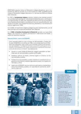 “Los pueblos indígenas
tienen el derecho a la libre
determinación. En virtud
de ese derecho determinan
libremente su condición
política y persiguen
libremente su desarrollo
económico, social y cultural”
(Declaración de Derechos de
los Pueblos Indígenas. Art. 3,
2007).
•	¿Es por esto que el
movimiento indígena busca
el reconocimiento del
estatuto de nacionalidades
para sus pueblos, la
declaración del carácter
plurinacional e intercultural
del Estado y el respeto de
sus derechos colectivos?
Reflexión
CONFENIAE resuelve instituir el Parlamento Indígena Amazónico, que en no-
viembre de 1993 se concreta. El 21 de diciembre de 1999, la CONAIE decide
instalar el Parlamento Indígena Nacional; el 11 de enero de 2000 se cristaliza
esta institución.
En 1997, el levantamiento indígena y popular, contrario a las medidas económi-
cas -y al desempeño del régimen- del presidente Abdalá Bucaram, contribuyeron
a su derrocamiento. El logro más importante de esta acción fue la convocatoria
a una Asamblea Constituyente y la elaboración de una nueva Constitución, que
declara al Ecuador como Estado Plurinacional y Multiétnico. Esa Constitución
entra en vigencia en 1998.
En el 2000, el movimiento indígena protagoniza varios levantamientos; uno de
ellos concluye con la caída del presidente Jamil Mahuad.
En el 2008, la Asamblea Constituyente de Montecristi aprueba una nueva Carta
Magna, que reconoce el carácter plurinacional e intercultural del Estado, y
amplía los derechos colectivos.
Respuesta Estatal: creación del CODENPE
Como respuesta estatal se crea el Consejo de Nacionalidades y Pueblos del
Ecuador (CODENPE) en diciembre de 1998, como entidad adscrita a la Presi-
dencia de la República, para cumplir con el mandato constitucional de enton-
ces, que establecía: “la obligación del Estado de permitir la participación de los
pueblos y nacionalidades en los niveles de planificación, priorización de acciones
y toma de decisiones en el Estado”. Sus objetivos son:
•	 Generar un nuevo modelo de desarrollo integral sustentable con iden-
tidad para las nacionalidades y pueblos del Ecuador.
•	 Establecer políticas de Estado y reformas legales en consenso con las
nacionalidades y pueblos.
•	 Fortalecer las nacionalidades y pueblos mediante la consolidación de sus
gobiernos comunitarios y sistemas organizativos propios, con respeto a su
identidad y cultura.
•	 Lograr que el CODENPE sea una institución participativa y representativa
de las nacionalidades y pueblos, con capacidad de coordinación, planifi-
cación y ejecución.
©INREDH / Marcelo Trujillo
Unidad1Pueblosynacionalidadesindígenasyelpuebloafroecuatoriano
33
 
