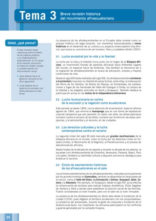 El país necesita mayor
coherencia entre el diseño
de las políticas públicas
y su implementación,
especialmente, en el campo
de la vivienda, educación
en todos los niveles, empleo
y combate directo a la
discriminación racial.
•	¿Qué debería hacer el
gobierno nacional en los
años siguientes?
•	¿Cuál debería ser el
papel de la sociedad civil
afroecuatoriana en este
tema?
La presencia de los afrodescendientes en el Ecuador debe mirarse como un
proceso histórico de larga duración, con momentos trascendentales o claves
históricas en el desarrollo de su cultura y su proyecto emancipatorio (hoy étni-
co), que busca su conciencia de ser humano, libre y ciudadano (Antón 2007).
3.1	 Lucha ancestral por la vida y la libertad
La lucha por la vida y la libertad inicia junto con el origen de la Diáspora Afri-
cana: un movimiento forzado de personas africanas hacia diferentes lugares
del mundo, en especial hacia las Américas. Hoy también se denomina así a
la migración de afrodescendientes en busca de educación, empleo y mejores
condiciones de vida.
Desde el siglo XVI hasta mediados del siglo XIX, los afrodescendientes resistieron
a la esclavitud y buscaron su libertad de varias formas, entre ellas, la instauración
del Reino de los Sambos, de Alonso de Illescas, en Esmeraldas; las subleva-
ciones y fugas de las haciendas del Valle del Coangue o Chota; la compra de
la libertad y los alegatos judiciales en Quito y Guayaquil. También destaca la
participación activa en las luchas de la independencia bolivariana.
3.2	 Lucha revolucionaria en contra
de la exclusión y la negación como ecuatorianos
Este periodo va desde 1854, con la abolición de la esclavitud, hasta la reforma
agraria de 1964, que elimina el huasipungo que es una forma de explotación
colonial campesina que aún persistía. En estos cien años, los afroecuatorianos
lucharon contra el racismo de las élites; lucharon por la tierra en las áreas cam-
pesinas, y la servidumbre y el racismo, en las ciudades.
3.3	 Los derechos culturales y la lucha
contemporánea contra el racismo
La segunda mitad del siglo XX está marcada por grandes movilizaciones de la
diáspora africana en el mundo, como la lucha por los derechos civiles en Es-
tados Unidos, el Movimiento de la Negritud, el Panafricanismo y el proceso de
descolonización africana.
Desde finales de la década de los sesenta y durante la década de los setenta, la
sociedad civil afrodescendiente de Colombia, Venezuela, Panamá, Brasil, Perú
y Ecuador, fortalece su identidad cultural y adquiere conciencia ideológica para
erradicar el racismo.
3.4	 Ciclos de asentamiento históricos
de los afroecuatorianos en el país
Los primeros asentamientos de los afrodescendientes, marcados principalmente
por los acontecimientos en Esmeraldas, también se desarrollan en otras partes de
la nación, como el Valle del Chota, La Concepción y Salinas, Guayaquil, Quito, Za-
mora y la Amazonía. Por ejemplo, en Guayaquil, desde el siglo XVI, ya se efectúa
la compra-venta de esclavos para realizar trabajos domésticos. Éstos llegaban
de Jamaica y Haití y servían para establecer la posición social de las familias.
Fueron considerados un bien mueble, pero con el valor de un bien inmueble.
La presencia de los afrodescendientes en Quito data desde la fundación de la
ciudad (1534), pues llegaron al territorio ecuatoriano con los conquistadores.
La presencia del esclavizado, durante la gesta de conquista y fundación de la
Audiencia de Quito, fue importante: los africanos participaron en los conflictos
y guerras generadas por la campaña hispana.
Usted, ¿qué piensa?
34
3
Tema 3 Breve revisión historica
del movimiento afroecuatoriano
 