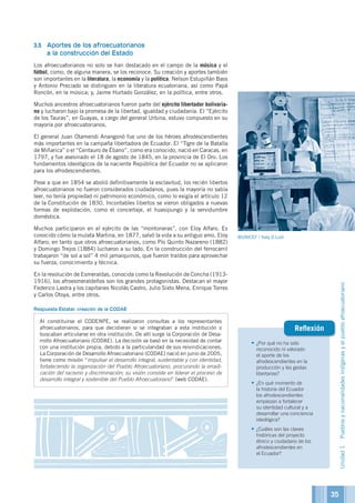 •	¿Por qué no ha sido
reconocido ni valorado
el aporte de los
afrodescendientes en la
producción y las gestas
libertarias?
•	¿En qué momento de
la historia del Ecuador
los afrodescendientes
empiezan a fortalecer
su identidad cultural y a
desarrollar una conciencia
ideológica?
•	¿Cuáles son las claves
históricas del proyecto
étnico y ciudadano de los
afrodescendientes en
el Ecuador?
Reflexión
3.5	 Aportes de los afroecuatorianos
a la construcción del Estado
Los afroecuatorianos no solo se han destacado en el campo de la música y el
fútbol, como, de alguna manera, se los reconoce. Su creación y aportes también
son importantes en la literatura, la economía y la política. Nelson Estupiñán Bass
y Antonio Preciado se distinguen en la literatura ecuatoriana, así como Papá
Roncón, en la música; y, Jaime Hurtado González, en la política, entre otros.
Muchos ancestros afroecuatorianos fueron parte del ejército libertador bolivaria-
no y lucharon bajo la promesa de la libertad, igualdad y ciudadanía. El “Ejército
de los Tauras”, en Guayas, a cargo del general Urbina, estuvo compuesto en su
mayoría por afroecuatorianos.
El general Juan Otamendi Anangonó fue uno de los héroes afrodescendientes
más importantes en la campaña libertadora de Ecuador. El “Tigre de la Batalla
de Miñarica” o el “Centauro de Ébano”, como era conocido, nació en Caracas, en
1797, y fue asesinado el 18 de agosto de 1845, en la provincia de El Oro. Los
fundamentos ideológicos de la naciente República del Ecuador no se aplicaron
para los afrodescendientes.
Pese a que en 1854 se abolió definitivamente la esclavitud, los recién libertos
afroecuatorianos no fueron considerados ciudadanos, pues la mayoría no sabía
leer, no tenía propiedad ni patrimonio económico, como lo exigía el artículo 12
de la Constitución de 1830. Incontables libertos se vieron obligados a nuevas
formas de explotación, como el concertaje, el huasipungo y la servidumbre
doméstica.
Muchos participaron en el ejército de las “montoneras”, con Eloy Alfaro. Es
conocido cómo la mulata Martina, en 1877, salvó la vida a su antiguo amo, Eloy
Alfaro; en tanto que otros afroecuatorianos, como Pío Quinto Nazareno (1882)
y Domingo Trejos (1884) lucharon a su lado. En la construcción del ferrocarril
trabajaron “de sol a sol” 4 mil jamaiquinos, que fueron traídos para aprovechar
su fuerza, conocimiento y técnica.
En la revolución de Esmeraldas, conocida como la Revolución de Concha (1913-
1916), los afroesmeraldeños son los grandes protagonistas. Destacan el mayor
Federico Lastra y los capitanes Nicolás Castro, Julio Sixto Mena, Enrique Torres
y Carlos Otoya, entre otros.
Respuesta Estatal: creación de la CODAE
Al constituirse el CODENPE, se realizaron consultas a los representantes
afroecuatorianos, para que decidieran si se integraban a esta institución o
buscaban articularse en otra institución. De allí surge la Corporación de Desa-
rrollo Afroecuatoriano (CODAE). La decisión se basó en la necesidad de contar
con una institución propia, debido a la particularidad de sus reivindicaciones.
La Corporación de Desarrollo Afroecuatoriano (CODAE) nació en junio de 2005,
tiene como misión “impulsar el desarrollo integral, sustentable y con identidad,
fortaleciendo la organización del Pueblo Afroecuatoriano, procurando la erradi-
cación del racismo y discriminación; su visión consiste en liderar el proceso de
desarrollo integral y sostenible del Pueblo Afroecuatoriano” (web CODAE).
©UNICEF / Italy D.Lodi
Unidad1Pueblosynacionalidadesindígenasyelpuebloafroecuatoriano
35
 