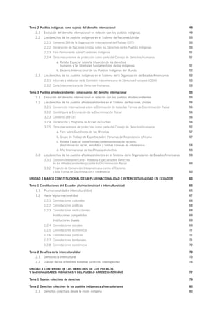 Tema 2 Pueblos indígenas como sujetos del derecho internacional  49
2.1	 Evolución del derecho internacional en relación con los pueblos indígenas  49
2.2	 Los derechos de los pueblos indígenas en el Sistema de Naciones Unidas   50
2.2.1	 Convenio 169 de la Organización Internacional del Trabajo (OIT) 50
2.2.2	 Declaración de Naciones Unidas sobre los Derechos de los Pueblos Indígenas 50
2.2.3	 Foro Permanente sobre Cuestiones Indígenas 51
2.2.4	 Otros mecanismos de protección como parte del Consejo de Derechos Humanos 51
a. Relator Especial sobre la situación de los derechos
humanos y las libertades fundamentales de los indígenas 51
b. Decenio Internacional de los Pueblos Indígenas del Mundo 52
2.3	 Los derechos de los pueblos indígenas en el Sistema de la Organización de Estados Americanos 52
2.3.1	 Informes y relatorías de la Comisión Interamericana de Derechos Humanos (CIDH) 53
2.3.2	 Corte Interamericana de Derechos Humanos 53
Tema 3 Pueblos afrodescendientes como sujetos del derecho internacional  55
3.1	 Evolución del derecho internacional en relación con los pueblos afrodescendientes  55
3.2	 Los derechos de los pueblos afrodescendientes en el Sistema de Naciones Unidas   56
3.2.1	 Convención Internacional sobre la Eliminación de todas las Formas de Discriminación Racial 56
3.2.2	 Comité para la Eliminación de la Discriminación Racial 56
3.2.3	 Convenio 169 OIT 56
3.2.4	 Declaración y Programa de Acción de Durban  56
3.2.5	 Otros mecanismos de protección como parte del Consejo de Derechos Humanos 57
a. Foro sobre Cuestiones de las Minorías  57
b. Grupo de Trabajo de Expertos sobre Personas de Ascendencia Africana  57
c. Relator Especial sobre formas contemporáneas de racismo,
discriminación racial, xenofobia y formas conexas de intolerancia 58
d. Año Internacional de los Afrodescendientes  59
3.3	 Los derechos de los pueblos afrodescendientes en el Sistema de la Organización de Estados Americanos  59
3.3.1	 Comisión Interamericana - Relatoría Especial sobre Derechos
de los Afrodescendientes y contra la Discriminación Racial  60
3.3.2	 Proyecto de Convención Interamericana contra el Racismo
y toda Forma de Discriminación e Intolerancia 60
UNIDAD 3 MARCO CONSTITUCIONAL DE LA PLURINACIONALIDAD E INTERCULTURALIDAD EN ECUADOR 63
Tema 1 Constituciones del Ecuador: plurinacionalidad e interculturalidad 65
1.1	 Plurinacionalidad e interculturalidad 65
1.2	 Hacia la plurinacionalidad  67
1.2.1	 Connotaciones culturales 68
1.2.2	 Connotaciones políticas 68
1.2.3	 Connotaciones institucionales 68
Instituciones compartidas 69
Instituciones duales 69
1.2.4	 Connotaciones sociales 69
1.2.5	 Connotaciones económicas 71
1.2.6	 Connotaciones jurídicas 71
1.2.7	 Connotaciones territoriales 71
1.2.8	 Connotaciones epistémicas  72
Tema 2 Desafíos de la interculturalidad 73
2.1	 Democracia intercultural 73
2.2	 Diálogo de los diferentes sistemas jurídicos: interlegalidad  75
UNIDAD 4 CONTENIDO DE LOS DERECHOS DE LOS PUEBLOS
Y NACIONALIDADES INDÍGENAS Y DEL PUEBLO AFROECUATORIANO 77
Tema 1 Sujetos colectivos de derechos  79
Tema 2 Derechos colectivos de los pueblos indígenas y afroecuatorianos 80
2.1	 Derechos colectivos desde la visión indígena  80
 