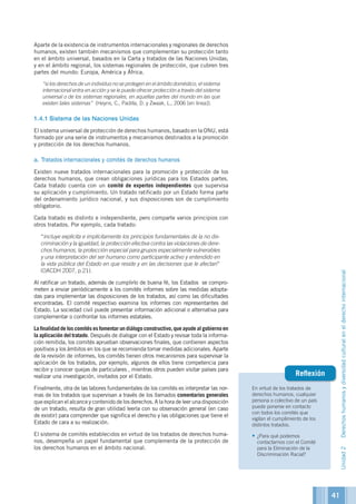 En virtud de los tratados de
derechos humanos, cualquier
persona o colectivo de un país
puede ponerse en contacto
con todos los comités que
vigilan el cumplimiento de los
distintos tratados.
•	¿Para qué podemos
contactarnos con el Comité
para la Eliminación de la
Discriminación Racial?
Reflexión
Aparte de la existencia de instrumentos internacionales y regionales de derechos
humanos, existen también mecanismos que complementan su protección tanto
en el ámbito universal, basados en la Carta y tratados de las Naciones Unidas;
y en el ámbito regional, los sistemas regionales de protección, que cubren tres
partes del mundo: Europa, América y África.
	 “si los derechos de un individuo no se protegen en el ámbito doméstico, el sistema
internacional entra en acción y se le puede ofrecer protección a través del sistema
universal o de los sistemas regionales, en aquellas partes del mundo en las que
existen tales sistemas” (Heyns, C., Padilla, D. y Zwaak, L., 2006 [en linea]).
1.4.1	Sistema de las Naciones Unidas
El sistema universal de protección de derechos humanos, basado en la ONU, está
formado por una serie de instrumentos y mecanismos destinados a la promoción
y protección de los derechos humanos.
a. Tratados internacionales y comités de derechos humanos
Existen nueve tratados internacionales para la promoción y protección de los
derechos humanos, que crean obligaciones jurídicas para los Estados partes.
Cada tratado cuenta con un comité de expertos independientes que supervisa
su aplicación y cumplimiento. Un tratado ratificado por un Estado forma parte
del ordenamiento jurídico nacional, y sus disposiciones son de cumplimiento
obligatorio.
Cada tratado es distinto e independiente, pero comparte varios principios con
otros tratados. Por ejemplo, cada tratado:
	 “incluye explícita e implícitamente los principios fundamentales de la no dis-
criminación y la igualdad, la protección efectiva contra las violaciones de dere-
chos humanos, la protección especial para grupos especialmente vulnerables
y una interpretación del ser humano como participante activo y entendido en
la vida pública del Estado en que reside y en las decisiones que le afectan”
(OACDH 2007, p.21).
Al ratificar un tratado, además de cumplirlo de buena fé, los Estados se compro-
meten a enviar periódicamente a los comités informes sobre las medidas adopta-
das para implementar las disposiciones de los tratados, así como las dificultades
encontradas. El comité respectivo examina los informes con representantes del
Estado. La sociedad civil puede presentar información adicional o alternativa para
complementar o confrontar los informes estatales.
La finalidad de los comités es fomentar un diálogo constructivo, que ayude al gobierno en
la aplicación del tratado. Después de dialogar con el Estado y revisar toda la informa-
ción remitida, los comités aprueban observaciones finales, que contienen aspectos
positivos y los ámbitos en los que se recomienda tomar medidas adicionales. Aparte
de la revisión de informes, los comités tienen otros mecanismos para supervisar la
aplicación de los tratados, por ejemplo, algunos de ellos tiene competencia para
recibir y conocer quejas de particulares , mientras otros pueden visitar países para
realizar una investigación, invitados por el Estado.
Finalmente, otra de las labores fundamentales de los comités es interpretar las nor-
mas de los tratados que supervisan a través de los llamados comentarios generales
que explican el alcance y contenido de los derechos. A la hora de leer una disposición
de un tratado, resulta de gran utilidad leerla con su observación general (en caso
de existir) para comprender que significa el derecho y las obligaciones que tiene el
Estado de cara a su realización.
El sistema de comités establecidos en virtud de los tratados de derechos huma-
nos, desempeña un papel fundamental que complementa de la protección de
los derechos humanos en el ámbito nacional.
Unidad2Derechoshumanosydiversidadculturalenelderechointernacional
41
 