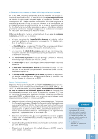 Cuando una organización
social elabora un informe
alternativo sobre la situación
de un derecho en particular
al interior de un Estado, por
ejemplo, sobre la situación de
los pueblos indígenas,
•	¿cuál debe ser
la actitud del gobierno de
este Estado?
Reflexión
b. Mecanismos de protección en el seno del Consejo de Derechos Humanos
En el año 2006, el Consejo de Derechos Humanos remplazó a la antigua Co-
misión de Derechos Humanos. Se trata del principal órgano intergubernamental
del Sistema de las Naciones Unidas encargado de los derechos humanos. Está
compuesto por 47 Estados miembros, responsables del fortalecimiento de la
promoción y la protección de los derechos humanos en el mundo.Entre sus
principales funciones se puede mencionar que se ocupa de las violaciones de
los derechos humanos, incluidas las violaciones graves y sistemáticas, así como
promover la coordinación eficaz y la incorporación de los derechos humanos en
las actividades del Sistema de las Naciones Unidas.
El Consejo de Derechos Humanos funciona a través de una serie de mandatos y
mecanismos, entre los que se destacan:
•	 el nuevo mecanismo del Examen Periódico Universal, a través del cual se
examinará la situación de los derechos humanos en los 193 Estados miem-
bros de las Naciones Unidas.
•	 un Comité Asesor que sirve como el “thinktank” del consejo asesorándolo en
diversas cuestiones temáticas relativas a los derechos humanos
•	 un mecanismo de método de denuncias que permite que individuos y orga-
nizaciones presenten denuncias sobre violaciones de los derechos humanos
a la atención del Consejo.
•	 los procedimientos especiales creados por la antigua Comisión de Derechos
Humanos y luego adoptados por el actual Consejo.
•	 el Foro Socialque se reúne cada año para examinar determinadas cuestiones
temáticas.
•	 el Foro sobre Cuestiones de las Minorías que fomenta el diálogo y la coo-
peración de las personas que pertenecen a minorías nacionales, étnicas,
religiosas o lingüísticas.
•	 la Declaración y el Programa de Acción de Durban, aprobados en la Conferen-
cia Mundial contra el Racismo, la Discriminación Racial, la Xenofobia y las
Formas Conexas de Intolerancia, en 2001.
Examen Periódico Universal
El Examen Periódico Universal (EPU) es un nuevo mecanismo de derechos huma-
nos (OACDH y Unión Parlamentaria de Derechos Humanos-UPDH 2005, p.139-
140). Con este mecanismo, el Consejo revisa periódicamente el cumplimiento
por parte de cada uno de los 193 Estados Miembros de la ONU de sus respectivas
obligaciones y compromisos en el ámbito de los derechos humanos. El EPU es
un mecanismo de cooperación basado en el diálogo interactivo con el Estado
examinado. El EPU se debe considerar como un proceso que consiste por varias
etapas que se desarrolla en un ciclo de cuatro años:
•	 La elaboración de la información en que se basan los exámenes. Esto incluye
la información que prepara el Estado, la información de las Naciones Unidas
que compila la Oficina del Alto Comisionado para losDerechos Humanos
(OACDH) y un resumen de las presentación de las partes interesadas como
organizaciones no gubernamentales (ONG), los defensores de derechos hu-
manos, las instituciones académicas y deinvestigación, las organizaciones
regionales y los representantes de la sociedad civil;
•	 El examen propiamente dicho, que tiene lugar en las reuniones del Grupo de
Trabajo sobre el Examen Periódico Universal, integrado por los 47 Estados
Miembros del Consejo;
•	 La consideración y aprobación de los documentos del resultado del examen
por parte del Consejo y
•	 El seguimiento de la aplicación del resultado del examen del EPU por parte
de los Estados examinados.
Unidad2Derechoshumanosydiversidadculturalenelderechointernacional
43
 