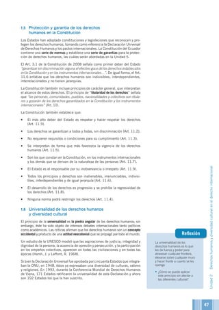 La universalidad de los
derechos humanos es lo que
les da fuerza y poder para
atravesar cualquier frontera,
elevarse sobre cualquier muro
y hacer frente a cuanto se les
oponga
•	¿Cómo se puede aplicar
este principio sin afectar a
las diferentes culturas?
Reflexión
1.5	 Protección y garantía de los derechos
humanos en la Constitución
Los Estados han adoptado constituciones y legislaciones que reconocen y pro-
tegen los derechos humanos, tomando como referencia la Declaración Universal
de Derechos Humanos y los pactos internacionales. La Constitución del Ecuador
contiene una serie de normas y establece una serie de garantías para la protec-
ción de derechos humanos, las cuáles serán abordadas en la Unidad 5.
El Art. 3.1 de la Constitución de 2008 señala como primer deber del Estado
“garantizar sin discriminación alguna el efectivo goce de los derechos establecidos
en la Constitución y en los instrumentos internacionales…”. De igual forma, el Art.
11.6 enfatiza que los derechos humanos son indivisibles, interdependientes,
interrelacionados y no tienen jerarquías.
La Constitución también incluye principios de carácter general, que interpretan
el alcance de estos derechos. El principio de “titularidad de los derechos” señala
que “las personas, comunidades, pueblos, nacionalidades y colectivos son titula-
res y gozarán de los derechos garantizados en la Constitución y los instrumentos
internacionales” (Art. 10).
La Constitución también establece que:
•	 El más alto deber del Estado es respetar y hacer respetar los derechos
(Art. 11.9).
•	 Los derechos se garantizan a todos y todas, sin discriminación (Art. 11.2).
•	 No requieren requisitos o condiciones para su cumplimiento (Art. 11.3).
•	 Se interpretan de forma que más favorezca la vigencia de los derechos
humanos (Art. 11.5).
•	 Son los que constan en la Constitución, en los instrumentos internacionales
y los demás que se derivan de la naturaleza de las personas (Art. 11.7).
•	 El Estado es el responsable por su inobservancia o irrespeto (Art. 11.9).
•	 Todos los principios y derechos son inalienables, irrenunciables, indivisi-
bles, interdependientes y de igual jerarquía (Art. 11.6).
•	 El desarrollo de los derechos es progresivo y se prohíbe la regresividad de
los derechos (Art. 11.8).
•	 Ninguna norma podrá restringir los derechos (Art. 11.4).
1.6	 Universalidad de los derechos humanos
y diversidad cultural
El principio de la universalidad es la piedra angular de los derechos humanos; sin
embargo, éste ha sido objeto de intensos debates internacionales tanto políticos
como académicos. Las críticas afirman que los derechos humanos son un concepto
occidental y producto de una actitud neocolonial que se propagó por todo el mundo.
Un estudio de la UNESCO mostró que las aspiraciones de justicia, integridad y
dignidad de la persona, la ausencia de opresión y persecución, y la participación
en los empeños colectivos, aparecen en todas las civilizaciones y en todas las
épocas (Hersh, J. y Laffont, R. 1968).
Si bien la Declaración Universal fue aprobada por cincuenta Estados que integra-
ban la ONU, en 1948, éstos ya expresaban una diversidad de culturas, valores
y religiones. En 1993, durante la Conferencia Mundial de Derechos Humanos
de Viena, 171 Estados ratificaron la universalidad de esta Declaración y ahora
son 192 Estados los que la han suscrito.
Unidad2Derechoshumanosydiversidadculturalenelderechointernacional
47
 
