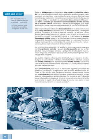 Si la dignidad humana es
fuente de todos los derechos,
los antecede y fundamenta,
•	¿Por qué podemos hablar
de derechos para todos y
de dignidad de cada uno?
Existe un debate teórico entre los llamados universalistas y los relativistas cultura-
les. Los universalistas defienden la uniformidad de los derechos humanos; creen
que existe una naturaleza y necesidades humanas comunes. Los relativistas
consideran que los derechos humanos son una construcción occidental, que no
tiene igual validez en sociedades no-occidentales. Este debate permitió desarro-
llar teorías y conceptos que reconcilian la universalidad de los derechos humanos
con la diversidad cultural, convirtiendo a ésta en un valor agregado, pues abren
espacios para nuevas contribuciones provenientes de culturas no-occidentales.
Otra herramienta para fortalecer la diversidad cultural en los derechos humanos
es el diálogo intercultural, que contextualiza los derechos humanos y reinterpreta
prácticas culturales a la luz de los derechos humanos. Las Naciones Unidas
afirman que el diálogo intercultural “enriquece esencialmente la comprensión de
los derechos humanos” (UN DOC A/RES/55/91, p. 2). El concepto de derechos
humanos no es estático, por eso es factible llegar a un consenso para promoverlos,
respetando la diversidad cultural, porque su respeto “[…] favorece el pluralismo
cultural, contribuyendo a un intercambio más amplio de conocimientos y antece-
dentes culturales y a la comprensión de éstos” (ibid.)
Los principios de universalidad y de igualdad no desconocen que ciertos grupos
necesitan protección particular y poseen derechos especiales; por eso se han
diseñado instrumentos para reconocer y proteger los derechos de las mujeres,
niños, refugiados, personas con discapacidades, trabajadores migrantes, mino-
rías y pueblos indígenas.
Los pueblos indígenas critican que los derechos humanos consideren el indivi-
duo y no las comunidades o colectivos. Por ello han hecho esfuerzos para que
los derechos colectivos sean reconocidos como derechos humanos. El Convenio
169 de la Organización Internacional del Trabajo (OIT) sobre pueblos indígenas
y tribales fue el primer logro.
Esta contextualización ya se incluye en mecanismos regionales y nacionales de
protección; por ejemplo, la Organización para la Unidad Africana adoptó, en
1981, la Carta Africana sobre los Derechos Humanos y de los Pueblos, famosa
por la africanización de los derechos humanos. Esta Carta no solamente incluye
derechos individuales sino también colectivos. Por ejemplo, el Art. 29.1 señala
que el individuo tendrá el deber de “preservar el desarrollo armonioso de la familia
y de fomentar el respeto y la cohesión de ésta; de respetar a sus padres en todo
momento y de mantenerlos en caso de necesidad”.
Usted, ¿qué piensa?
© ONU Mujeres
48
 