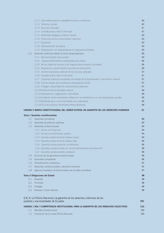 2.1.1	 Libre determinación: autodeterminación y autonomía  80
2.1.2	 Territorio y tierras 80
2.1.3	 Recursos naturales 81
2.1.4	 Consulta previa, libre e informada  81
2.1.5	 Diversidad biológica y entorno natural 83
2.1.6	 Protección de los conocimientos colectivos 83
2.1.7	 Educación  83
2.1.8	 Administración de justicia  84
2.1.9	 Participación con representantes en organismos oficiales 85
2.2	 Derechos colectivos desde la visión afroecuatoriana 85
2.2.1	 Reconocimiento como pueblo  85
2.2.2	 Expresar libremente la autoidentificación étnica 86
2.2.3	 No ser objeto de racismo y de ninguna discriminación infundada 86
2.2.4	 Reparación y resarcimiento a las víctimas del racismo 86
2.2.5	 Territorio ancestral y disfrute de los recursos naturales 87
2.2.6	 Consulta previa, libre e informada 87
2.2.7	 Conservar prácticas ancestrales de manejo de la biodiversidad y del entorno natural 87
2.2.8	 Formas propias de convivencia y participación social  87
2.2.9	 Proteger y desarrollar los conocimientos colectivos 87
2.2.10	Protección de la identidad cultural 88
2.2.11	Participación y organización comunitaria 88
2.2.12	Limitación de las actividades militares en sus territorios y a no ser desplazados de ellos 88
2.2.13	Ambiente sano y de las bondades de la naturaleza 88
2.2.14	Circunscripciones Territoriales Afroecuatorianas 88
UNIDAD 5 MARCO CONSTITUCIONAL DEL DEBER ESTATAL DE GARANTÍA DE LOS DERECHOS HUMANOS 91
Tema 1 Garantías constitucionales
 931.1	 Garantías normativas 93
1.2	 Garantías de políticas públicas  93
1.3	 Garantías jurisdiccionales 94
1.3.1	 Acción de Protección 94
1.3.2	 Acceso a la información pública 94
1.3.3	 Garantía jurisdiccional de hábeas corpus 94
1.3.4	 Garantía jurisdiccional de hábeas data 95
1.3.5	 Garantía jurisdiccional de cumplimiento 95
1.3.6	 Garantías jurisdiccionales de “acción extraordinaria de protección” 96
1.3.7	 Garantías jurisdiccionales cautelares 96
1.4	 Accionar de las garantías jurisdiccionales 96
1.5	 Autoridad competente 96
1.6	 Procedimiento y sentencia 97
1.7	 Garantías constitucionales y derechos humanos 97
1.8	 Algunos mandatos constitucionales que se debe considerar 97
Tema 2 Obligaciones del Estado  98
2.1	Respetar 98
2.2	Promover 98
2.3	Proteger 98
2.4	 Realizar o hacer efectivo  98
EJE II: La Policía Nacional y la garantía de los derechos colectivos de los
pueblos y nacionalidades de Ecuador 101
UNIDAD 1 ROL Y COMPETENCIA INSTITUCIONAL PARA LA GARANTÍA DE LOS DERECHOS COLECTIVOS 103
1.1	 Mandato Constitucional 103
1.2	 Formación de la nueva Policía Nacional 103
 