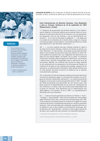 Corte Interamericana de Derechos Humanos. Caso Aloeboetoe
y otros vs. Surinam. Sentencia de 10 de septiembre de 1993
(Reparaciones y Costas)
17. Respecto de las personas que tendrían derecho a una indemni-
zación material, la Comisión explica que es preciso tomar en consi-
deración la estructura familiar de los maroons a la cual pertenecen
los saramacas, tribu de las víctimas, y que es esencialmente ma-
triarcal(*) , en la cual es frecuente la poligamia. (…) Se alega que
el cuidado de los miembros de la familia está a cargo de un grupo
comunal que sigue la línea materna, lo que debería tenerse en cuenta
para determinar a qué familiares indemnizar. (…)
58. (…) La única cuestión que aquí interesa consiste en saber si
las leyes de Suriname relativas a derecho de familia se aplican a la
tribu Saramaca. En este sentido, las pruebas producidas permiten
deducir que las leyes de Suriname sobre esa materia no tienen efi-
cacia respecto de aquella tribu; sus integrantes las desconocen y se
rigen por sus propias reglas y el Estado, por su parte, no mantiene
la estructura necesaria para el registro de matrimonios, nacimientos
y defunciones, requisito indispensable para la aplicación de la ley
surinamesa. Además, los conflictos que ocurren en estas materias
no son sometidos por los saramacas a los tribunales del Estado y la
intervención de éstos en las materias mencionadas, respecto de los
saramacas, es prácticamente inexistente. Cabe señalar también que
en este proceso Suriname reconoció la existencia de un derecho
consuetudinario saramaca.
59. La Comisión ha ofrecido diversas pruebas acerca de la estructura
social de los saramacas según la cual esta tribu presenta una confi-
guración familiar fuertemente matriarcal(*), con casos frecuentes de
poligamia. El principal conjunto de parientes sería el “bêè”, formado
por todas las personas que descienden de una misma mujer. Este
grupo asumiría la responsabilidad por los actos de cualesquiera de
sus miembros y, en teoría, cada uno de éstos sería responsable ante
el grupo en conjunto. Esto significaría que la indemnización que
deba pagarse a una persona, se da al “bêè” y su representante la
distribuye entre sus miembros.
62. (…) Estos principios generales de derecho se refieren a “hijos”,
“cónyuge” y “ascendientes”. Estos términos deben ser interpretados
según el derecho local. Este, como ya se ha indicado (supra, párr. 58),
no es el derecho surinamés porque no es eficaz en la región en cuanto
a derecho de familia. Corresponde pues tener en cuenta la costumbre
saramaca. Esta será aplicada para interpretar aquellos términos en
la medida en que no sea contraria a la Convención Americana. Así,
al referirse a los “ascendientes”, la Corte no hará ninguna distinción
de sexos, aún cuando ello sea contrario a la costumbre saramaca.
(*) Matrilineal sería probablemente un término antropológico más preciso.
Fuente: http://www.corteidh.or.cr/docs/casos/articulos/seriec_15_esp.pdf
En los últimos años, la
CIDH ha emitido medidas
de protección para
diversos pueblos indígenas
amazónicos. Una de estas
medidas cautelares está
encaminada a la protección
de los Tagaeri y Taromenane,
que son pueblos en
aislamiento, localizados
en territorio ecuatoriano y
pueden desaparecer.
•	¿Cómo el Estado puede
evitar su extinción?
Reflexión
concepción de familia de los cimarrones, en donde la relación familiar es de ma-
triarcado, es decir, la familia se define por la línea de descendencia de la mujer.
©INREDH / Luis Saavedra
54
 