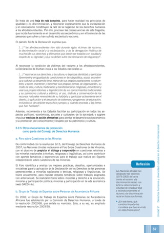 Las Naciones Unidas han
declarado tres decenios
(1973-2003) de lucha
contra el racismo y la
discriminación racial, con
la firme determinación y
voluntad de erradicar total
e incondicionalmente el
racismo y la discriminación
racial en todas sus formas.
•	¿En este tema, qué
cambios importantes
considera que han ocurrido
en estos treinta años?
Reflexión
Se trata de una hoja de ruta completa, para hacer realidad los principios de
igualdad y no discriminación, y reconocer expresamente que la esclavización
y el colonialismo constituyen la raíz de la negación de los derechos humanos
a los afrodescendientes. Por ello, precisan las consecuencias de esta tragedia,
que incide fuertemente en el desarrollo socioeconómico y en el bienestar de las
personas que sufren y han sufrido esclavitud y racismo.
El párrafo 34 de la Declaración expresa que:
	[…] “los afrodescendientes han sido durante siglos víctimas del racismo,
la discriminación racial y la esclavización, y de la denegación histórica de
muchos de sus derechos, y afirmamos que deben ser tratados con equidad y
respeto de su dignidad, y que no deben sufrir discriminación de ningún tipo”.
Al reconocer la condición de víctimas del racismo a los afrodescendientes,
la Declaración de Durban insta a los Estados nacionales a:
	[…] “reconocer sus derechos, a la cultura y a la propia identidad; a participar
libremente y en igualdad de condiciones en la vida política, social, económi-
ca y cultural; al desarrollo en el marco de sus propias aspiraciones y costum-
bres; a tener, mantener y fomentar sus propias formas de organización, su
modo de vida, cultura, tradiciones y manifestaciones religiosas; a mantener y
usar sus propios idiomas; a la protección de sus conocimientos tradicionales
y su patrimonio cultural y artístico; al uso, disfrute y conservación de los
recursos naturales renovables de su hábitat y a participar activamente en el
diseño, la aplicación y el desarrollo de sistemas y programas de educación,
incluidos los de carácter específico y propio; y, cuando proceda, a las tierras
que han habitado”.
Además, recomienda a los Estados facilitar su participación en todos los as-
pectos políticos, económicos, sociales y culturales de la sociedad; y sugiere
impulsar medidas de acción afirmativas para alentar el desarrollo socioeconómico
y la promoción del conocimiento y respeto por su patrimonio y cultura.
3.2.5	Otros mecanismos de protección
como parte del Consejo de Derechos Humanos
a. Foro sobre Cuestiones de las Minorías
De conformidad con la resolución 6/15, del Consejo de Derechos Humanos de
2007, las Naciones Unidas instauraron el Foro Sobre Cuestiones de las Minorías,
con el objetivo de propiciar el diálogo y cooperación en cuestiones relativas a
las minorías nacionales o étnicas, religiosas y lingüísticas, así como contribuir
con aportes temáticos y experiencias para el trabajo que realiza del Experto
independiente sobre cuestiones de las minorías.
El Foro identifica y analiza las mejores prácticas, desafíos, oportunidades e
iniciativas para la aplicación de la Declaración de los Derechos de las personas
pertenecientes a minorías nacionales o étnicas, religiosas y lingüísticas. Se
reúne anualmente, para realizar debates temáticos sobre trabajos asignados
con anterioridad. Se realizaron foros sobre: minorías y derecho a la educación;
minorías y participación política; minorías y participación en la vida económica
(web OACDH-b).
b. Grupo de Trabajo de Expertos sobre Personas de Ascendencia Africana
En 2002, el Grupo de Trabajo de Expertos sobre Personas de Ascendencia
Africana fue establecido por la Comisión de Derechos Humanos, a través de
la resolución 2002/68, que señala su mandato. Este, a su vez, es ampliado
mediante resolución 2003/30.
57
Unidad2Derechoshumanosydiversidadculturalenelderechointernacional
 