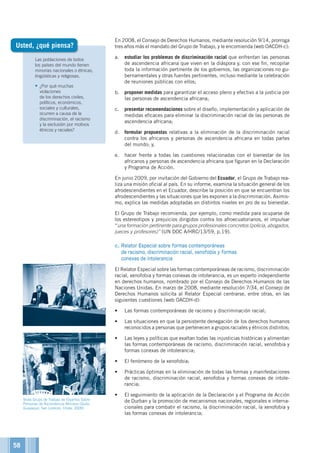 Las poblaciones de todos
los países del mundo tienen
minorías nacionales o étnicas,
lingüísticas y religiosas.
•	¿Por qué muchas
violaciones
de los derechos civiles,
políticos, económicos,
sociales y culturales,
ocurren a causa de la
discriminación, el racismo
y la exclusión por motivos
étnicos y raciales?
En 2008, el Consejo de Derechos Humanos, mediante resolución 9/14, prorroga
tres años más el mandato del Grupo de Trabajo, y le encomienda (web OACDH-c):
a.	 estudiar los problemas de discriminación racial que enfrentan las personas
de ascendencia africana que viven en la diáspora y, con ese fin, recopilar
toda la información pertinente de los gobiernos, las organizaciones no gu-
bernamentales y otras fuentes pertinentes, incluso mediante la celebración
de reuniones públicas con ellos;
b.	 proponer medidas para garantizar el acceso pleno y efectivo a la justicia por
las personas de ascendencia africana;
c.	 presentar recomendaciones sobre el diseño, implementación y aplicación de
medidas eficaces para eliminar la discriminación racial de las personas de
ascendencia africana;
d.	 formular propuestas relativas a la eliminación de la discriminación racial
contra los africanos y personas de ascendencia africana en todas partes
del mundo; y,
e.	 hacer frente a todas las cuestiones relacionadas con el bienestar de los
africanos y personas de ascendencia africana que figuran en la Declaración
y Programa de Acción.
En junio 2009, por invitación del Gobierno del Ecuador, el Grupo de Trabajo rea-
liza una misión oficial al país. En su informe, examina la situación general de los
afrodescendientes en el Ecuador, describe la posición en que se encuentran los
afrodescendientes y las situaciones que les exponen a la discriminación. Asimis-
mo, explica las medidas adoptadas en distintos niveles en pro de su bienestar.
El Grupo de Trabajo recomienda, por ejemplo, como medida para ocuparse de
los estereotipos y prejuicios dirigidos contra los afroecuatorianos, el impulsar
“una formación pertinente para grupos profesionales concretos (policía, abogados,
jueces y profesores)” (UN DOC A/HRC/13/59, p.19).
c. Relator Especial sobre formas contemporáneas
de racismo, discriminación racial, xenofobia y formas
conexas de intolerancia
El Relator Especial sobre las formas contemporáneas de racismo, discriminación
racial, xenofobia y formas conexas de intolerancia, es un experto independiente
en derechos humanos, nombrado por el Consejo de Derechos Humanos de las
Naciones Unidas. En marzo de 2008, mediante resolución 7/34, el Consejo de
Derechos Humanos solicita al Relator Especial centrarse, entre otras, en las
siguientes cuestiones (web OACDH-d):
•	 Las formas contemporáneas de racismo y discriminación racial;
•	 Las situaciones en que la persistente denegación de los derechos humanos
reconocidos a personas que pertenecen a grupos raciales y étnicos distintos;
•	 Las leyes y políticas que exaltan todas las injusticias históricas y alimentan
las formas contemporáneas de racismo, discriminación racial, xenofobia y
formas conexas de intolerancia;
•	 El fenómeno de la xenofobia;
•	 Prácticas óptimas en la eliminación de todas las formas y manifestaciones
de racismo, discriminación racial, xenofobia y formas conexas de intole-
rancia;
•	 El seguimiento de la aplicación de la Declaración y el Programa de Acción
de Durban y la promoción de mecanismos nacionales, regionales e interna-
cionales para combatir el racismo, la discriminación racial, la xenofobia y
las formas conexas de intolerancia;
Usted, ¿qué piensa?
©OACDH
Visita Grupo de Trabajo de Expertos Sobre
Personas de Ascendencia Africana (Quito,
Guayaquil, San Lorenzo, Chota, 2009)
58
 