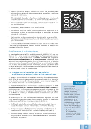 En el marco del Año
Internacional de los
Afrodescendiente, en muchos
países se han realizado
jornadas importantes de
reflexión, debate y discusión
sobre la problemática de
estas comunidades. Uno
de estos eventos fue la
Primera Cumbre Mundial
Afrodescendiente, celebrada
por la Sociedad Civil en la
Ciudad de la Ceiba, Honduras,
en el mes de agosto de 2011.
•	¿Cuáles han sido
las actividades más
sobresalientes organizadas
en Ecuador, en el contexto
de este año?
Reflexión
•	 La educación en los derechos humanos que promocione la tolerancia y la
eliminación del racismo, la discriminación racial, la xenofobia y las formas
conexas de intolerancia;
•	 El respeto de la diversidad cultural como medio de prevenir el racismo, la
discriminación racial, la xenofobia y las formas conexas de intolerancia;
•	 La incitación a todas las formas de odio, y los casos de incitación al odio
por motivos raciales;
•	 El racismo y la discriminación racial institucionales;
•	 Las medidas adoptadas por los gobiernos para resolver la situación de las
víctimas del racismo, la discriminación racial, la xenofobia y las formas
conexas de intolerancia;
•	 La impunidad por los actos de racismo, discriminación racial, xenofobia y
formas conexas de intolerancia, y el aumento al máximo de las reparaciones
para estas víctimas.
En el desempeño de su mandato, el Relator Especial realiza dos visitas al año
a dos países y, posteriormente, presenta informes al Consejo de Derechos Hu-
manos y a la Asamblea General.
d. Año Internacional de los Afrodescendientes
La Asamblea General de la ONU aprobó la resolución A/RES/64/169, que pro-
clama el 2011 como el Año Internacional para las Personas de Ascendencia
Africana, con el objeto de fortalecer las medidas nacionales y la cooperación
regional e internacional en beneficio de los afrodescendientes. Las medidas adop-
tadas contribuirán a que estos pueblos alcancen el pleno disfrute de los derechos
económicos, culturales, sociales, civiles y políticos; su participación e integra-
ción en todos los aspectos políticos, económicos, sociales y culturales de la
sociedad; y, la promoción de un mayor conocimiento y respeto de la diversidad
de la herencia y la cultura de estas personas.
3.3	 Los derechos de los pueblos afrodescendientes
en el Sistema de la Organización de Estados Americanos
La temática afrodescendiente en las Américas ha sido asumida recientemente
por la OEA. No obstante, ha conseguido un notable impacto en la promoción
de los derechos humanos de estas comunidades, y como mecanismo específico
para combatir el racismo y la discriminación racial.
La misma Carta Democrática Interamericana hace énfasis particular en meca-
nismos interamericanos para combatir la discriminación racial y el racismo en la
región. Lo primero es el reconocimiento expreso de que la eliminación de toda
forma de discriminación y el respeto a la diversidad étnica, cultural y religiosa
en las Américas, contribuyen al fortalecimiento de la democracia y la partici-
pación ciudadana.
De acuerdo con la OEA, los instrumentos o mecanismos regionales para hacer
frente a este fenómeno y promover el respeto de los derechos de los afrodes-
cendientes en las Américas, tienen que ver con (web OEA-b):
a.	 la Relatoría sobre los Derechos de Afrodescendientes y contra la Discrimi-
nación Racial de la Comisión Interamericana de Derechos Humanos;
b.	 la mención relativa a afrodescendientes, contenidas en la Declaración de
Mar del Plata en el marco de la IV Cumbre de las Américas de 2005; y,
c.	 mandatos para el combate contra el racismo y la discriminación en las
Cumbres de las Américas y de la Asamblea General de la Organización
de Estados Americanos.
59
Unidad2Derechoshumanosydiversidadculturalenelderechointernacional
 