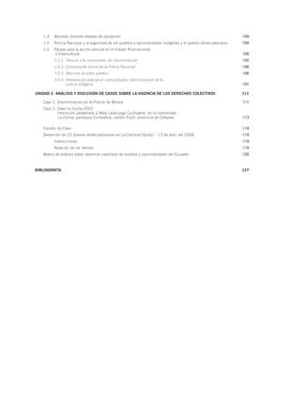 1.3	 Mandato durante estados de excepción  104
1.4	 Policía Nacional y la seguridad de los pueblos y nacionalidades indígenas y el pueblo afroecuatoriano: 104
1.5	 Pautas para la acción policial en el Estado Plurinacional
e Intercultural 105
1.5.1	 Servicio a la comunidad, sin discriminación 105
1.5.2	 Composición étnica de la Policía Nacional 106
1.5.3	 Atención al orden público 106
3.5.4	 Intervención policial en comunidades: administración de la
justicia indígena  107
UNIDAD 2 ANÁLISIS Y DISCUSIÓN DE CASOS SOBRE LA VIGENCIA DE LOS DERECHOS COLECTIVOS 111
Caso 1: Discriminación en la Policía de Bolivia 111
Caso 2: Caso La Cocha 2002
Homicidio perpetrado a Maly Latacunga Cuchiparte, en la comunidad
La Cocha, parroquia Zumbahua, cantón Pujilí, provincia de Cotopaxi 113
Estudio de Caso:  119
Detención de 23 jóvenes afroecuatorianos en La Carolina (Quito) – 13 de abril del 2008 119
	Instrucciones 119
	 Relación de los hechos 119
Matriz de análisis sobre derechos colectivos de pueblos y nacionalidades del Ecuador 125
BIBLIOGRAFÍA127
 