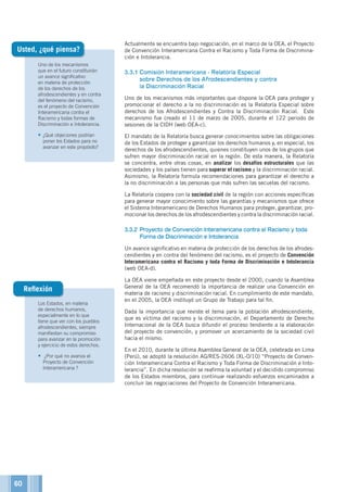 Los Estados, en materia
de derechos humanos,
especialmente en lo que
tiene que ver con los pueblos
afrodescendientes, siempre
manifiestan su compromiso
para avanzar en la promoción
y ejercicio de estos derechos.
•	 ¿Por qué no avanza el
Proyecto de Convención
Interamericana ?
Uno de los mecanismos
que en el futuro constituirán
un avance significativo
en materia de protección
de los derechos de los
afrodescendientes y en contra
del fenómeno del racismo,
es el proyecto de Convención
Interamericana contra el
Racismo y todas formas de
Discriminación e Intolerancia.
•	¿Qué objeciones podrían
poner los Estados para no
avanzar en este propósito?
Reflexión
Actualmente se encuentra bajo negociación, en el marco de la OEA, el Proyecto
de Convención Interamericana Contra el Racismo y Toda Forma de Discrimina-
ción e Intolerancia.
3.3.1	Comisión Interamericana - Relatoría Especial
sobre Derechos de los Afrodescendientes y contra
la Discriminación Racial
Uno de los mecanismos más importantes que dispone la OEA para proteger y
promocionar el derecho a la no discriminación es la Relatoría Especial sobre
derechos de los Afrodescendientes y Contra la Discriminación Racial. Este
mecanismo fue creado el 11 de marzo de 2005, durante el 122 periodo de
sesiones de la CIDH (web OEA-c).
El mandato de la Relatoría busca generar conocimientos sobre las obligaciones
de los Estados de proteger y garantizar los derechos humanos y, en especial, los
derechos de los afrodescendientes, quienes constituyen unos de los grupos que
sufren mayor discriminación racial en la región. De esta manera, la Relatoría
se concentra, entre otras cosas, en analizar los desafíos estructurales que las
sociedades y los países tienen para superar el racismo y la discriminación racial.
Asimismo, la Relatoría formula recomendaciones para garantizar el derecho a
la no discriminación a las personas que más sufren las secuelas del racismo.
La Relatoría coopera con la sociedad civil de la región con acciones específicas
para generar mayor conocimiento sobre las garantías y mecanismos que ofrece
el Sistema Interamericano de Derechos Humanos para proteger, garantizar, pro-
mocionar los derechos de los afrodescendientes y contra la discriminación racial.
3.3.2	Proyecto de Convención Interamericana contra el Racismo y toda
Forma de Discriminación e Intolerancia
Un avance significativo en materia de protección de los derechos de los afrodes-
cendientes y en contra del fenómeno del racismo, es el proyecto de Convención
Interamericana contra el Racismo y toda Forma de Discriminación e Intolerancia
(web OEA-d).
La OEA viene empeñada en este proyecto desde el 2000, cuando la Asamblea
General de la OEA recomendó la importancia de realizar una Convención en
materia de racismo y discriminación racial. En cumplimiento de este mandato,
en el 2005, la OEA instituyó un Grupo de Trabajo para tal fin.
Dada la importancia que reviste el tema para la población afrodescendiente,
que es víctima del racismo y la discriminación, el Departamento de Derecho
Internacional de la OEA busca difundir el proceso tendiente a la elaboración
del proyecto de convención, y promover un acercamiento de la sociedad civil
hacia el mismo.
En el 2010, durante la última Asamblea General de la OEA, celebrada en Lima
(Perú), se adoptó la resolución AG/RES-2606 (XL-O/10) “Proyecto de Conven-
ción Interamericana Contra el Racismo y Toda Forma de Discriminación e Into-
lerancia”. En dicha resolución se reafirma la voluntad y el decidido compromiso
de los Estados miembros, para continuar realizando esfuerzos encaminados a
concluir las negociaciones del Proyecto de Convención Interamericana.
Usted, ¿qué piensa?
60
 