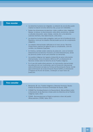 Para recordar
Para consultar
•	 Los derechos humanos son integrales. La violación de uno de ellos puede
implicar la violación de otros derechos más, ya que son indivisibles.
•	 Existen tres dimensiones de derechos: civiles y políticos (vida, integridad,
libertad, no tortura, no discriminación, entre otros); económicos, sociales
y culturales (educación, salud, trabajo, vivienda, etc.) y los derechos
colectivos (territorio, libre determinación, entre otros).
•	 Los derechos humanos están protegidos, tanto por de la Constitución de la
República, como por los tratados internacionales que son de cumplimiento
obligatorio.
•	 Los tratados internacionales ratificados en el marco de las Naciones
Unidas tienen sistemas de vigilancia para su cumplimiento, como los
comités y los Relatores Especiales.
•	 En América, también existen sistemas de protección, como la Comisión
Interamericana de Derechos Humanos y la Corte Interamericana, donde
las personas pueden acudir para presentar sus demandas.
•	 Los pueblos indígenas han logrado el desarrollo de varios instrumentos
internacionales, como el Convenio 169 de la OIT y la Declaración de
Naciones Unidas sobre los Derechos de los Pueblos indígenas.
•	 En el caso del pueblo afroecuatoriano, los instrumentos internacionales
de protección aún son insuficientes, pero la Convención Internacional
sobre la Eliminación de todas las Formas de Discriminación Racial, Comité
para la Eliminación de la Discriminación Racial (CERD) y la Declaración
y Programa de Acción de Durban, constituyen un buen marco de
protección.
•	 Berraondo, M. (co), Pueblos Indígenas y Derechos Humanos. Deusto,
Instituto de Derechos Humanos-Universidad de Deusto, 2006.
•	 CONAIE/Tuki Simi/Ipes/Gobierno de Navarra/Aecid, Manual Básico sobre
la Declaración de las Naciones Unidas sobre los Derechos de los Pueblos
Indígenas, Quito, 2010.
•	 CODAE. Recomendaciones al Estado ecuatoriano a favor del pueblo
Afroecuatoriano, CODAE, Quito, 2011.
61
 