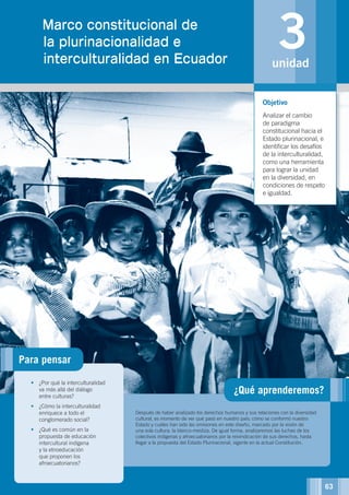 ¿Qué aprenderemos?
Después de haber analizado los derechos humanos y sus relaciones con la diversidad
cultural, es momento de ver qué pasó en nuestro país; cómo se conformó nuestro
Estado y cuáles han sido las omisiones en este diseño, marcado por la visión de
una sola cultura: la blanco-mestiza. De igual forma, analizaremos las luchas de los
colectivos indígenas y afroecuatorianos por la reivindicación de sus derechos, hasta
llegar a la propuesta del Estado Plurinacional, vigente en la actual Constitución.
•	 ¿Por qué la interculturalidad
va más allá del diálogo
entre culturas?
•	 ¿Cómo la interculturalidad
enriquece a todo el
conglomerado social?
•	 ¿Qué es común en la
propuesta de educación
intercultural indígena
y la etnoeducación
que proponen los
afroecuatorianos?
Objetivo
Analizar el cambio
de paradigma
constitucional hacia el
Estado plurinacional, e
identificar los desafíos
de la interculturalidad,
como una herramienta
para lograr la unidad
en la diversidad, en
condiciones de respeto
e igualdad.
3unidad
UNIDAD 1.Marco constitucional de
la plurinacionalidad e
interculturalidad en Ecuador
Para pensar
©FAO
63
 