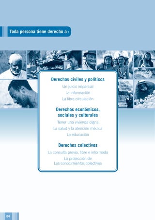Toda persona tiene derecho a :
Derechos civiles y políticos
Un juicio imparcial
La información
La libre circulación
Derechos económicos,
sociales y culturales
Tener una vivienda digna
La salud y la atención médica
La educación
Derechos colectivos
La consulta previa, libre e informada
La protección de
Los conocimientos colectivos
64
 