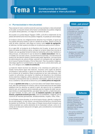 Unidad3MarcoconstitucionaldelaplurinacionalidadeinterculturalidadenEcuador
El Art. 12 de la Constitución
ecuatoriana de 1830
contemplaba que, para tener
los derechos de ciudadanía,
se requería ser casado, o
mayor de veintidós años;
tener una propiedad raíz
(casa, terreno), la cantidad
de 300 pesos, o ejercer
alguna profesión, o industria
útil, sin sujeción a otro,
como sirviente doméstico o
jornalero; y finalmente, saber
leer y escribir.
•	¿Quiénes eran ciudadanos
en 1830? ¿Considera usted
que esta Constitución es
excluyente? ¿Por qué?
La Constitución es la
máxima norma de un Estado
soberano; garantiza los
derechos y libertades de
sus ciudadanos y determina
los objetivos, límites y las
relaciones entre los poderes
del Estado y éstos.
•	¿Por qué las constituciones
garantizan los derechos
ciudadanos?
•	¿Cuáles constituciones del
Ecuador han garantizado
los derechos colectivos?
Reflexión
4
Tema 1 Constituciones del Ecuador:
plurinacionalidad e interculturalidad
1.1	 Plurinacionalidad e interculturalidad
Para analizar el marco constitucional de la plurinacionalidad e interculturalidad
en Ecuador, se requiere revisar cómo fueron considerados los pueblos indígenas
y el pueblo afroecuatoriano, a lo largo de la historia del país.
De acuerdo a la jurista Raquel Yrigoyen (1999, p.25-29) el tratamiento de los
países latinoamericanos hacia los pueblos indígenas, ha pasado por varias etapas.
En la época colonial, los indígenas tenían derechos muy limitados, al igual que
los pueblos africanos traídos al país en calidad de esclavos. Desde el punto de
vista de estos colectivos, esta etapa se conoce como modelo de segregación,
al referirse a la total ausencia de éstos en la estructura política de la colonia.
En el siglo XIX, la fundación de la República del Ecuador, al igual que la de
todos los países de América Latina, se basó en la teoría liberal que concibe al
Estado con una igualdad formal de todos los habitantes ante la ley. Conforme a
este principio, se estructuró lo que se denomina estado monocultural. Esto es,
un Estado con una sola cultura, una sola forma de autoridad, una sola forma de
producción del derecho desde el denominado poder legislativo, una sola forma
de administración de justicia (Poder Judicial) y el monopolio del uso legítimo
de la fuerza (Fuerzas Armadas y Policía Nacional). Para los pueblos indígenas,
esta etapa significó el sometimiento a los valores de la cultura dominante; por
eso, se la designa como modelo de asimilación.
La tradición liberal reconoce los derechos a los individuos en particular y el
Estado monocultural sigue esta tradición, reconoce como sujeto de derecho
únicamente a cada persona, e ignora los derechos de los colectivos. A lo largo
de la historia de la república liberal ecuatoriana se han visto esfuerzos, aun
cuando no suficientes, por ampliar la cobertura de derechos a los individuos
de los colectivos indígenas y afroecuatorianos, pero considerándolos de manera
individual y reconociendo solo sus derechos individuales, como es el ejercicio
de la ciudadanía. Este periodo se denomina como modelo político de integración.
Si bien la igualdad ante la ley es un principio básico del Estado liberal monocul-
tural, éste solo permanece en la teoría, pues la misma estructura de este Estado
estableció que los derechos se ejercen a partir del ejercicio de la ciudadanía;
derecho que, por lo general, estuvo reservado para los mayores de edad, que po-
sean bienes y no sean dependientes; que sepan leer y escribir, y, hasta hace poco,
que sean hombres. Es decir, para unos, la ciudadanía equivalía a ser sujeto de
derecho, y significaba exclusión para otros, como los analfabetos, indígenas, por su
condición de menores permanentes, afrodescendientes, mujeres, niños, niñas...
En los Estados monoculturales, el uso de la fuerza impuso, además, la adopción
de una sola religión, un solo idioma, una sola forma de familia y una sola forma
de resolver los conflictos. En otros casos, el Estado monocultural incorporó una
institucionalidad con ciertos elementos de la diversidad cultural, como en el
campo de la educación (educación bilingüe), pero considerando a la diversidad
como folklore.
Usted, ¿qué piensa?
65
 