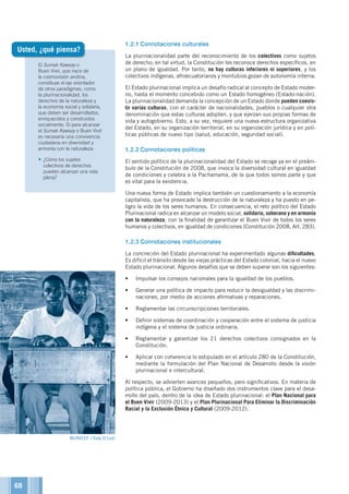 El Sumak Kawsay o
Buen Vivir, que nace de
la cosmovisión andina,
constituye el eje orientador
de otros paradigmas, como
la plurinacionalidad, los
derechos de la naturaleza y
la economía social y solidaria,
que deben ser desarrollados,
enriquecidos y construidos
socialmente. Si para alcanzar
el Sumak Kawsay o Buen Vivir
es necesaria una convivencia
ciudadana en diversidad y
armonía con la naturaleza:
•	¿Cómo los sujetos
colectivos de derechos
pueden alcanzar una vida
plena?
1.2.1	Connotaciones culturales
La plurinacionalidad parte del reconocimiento de los colectivos como sujetos
de derecho; en tal virtud, la Constitución les reconoce derechos específicos, en
un plano de igualdad. Por tanto, no hay culturas inferiores ni superiores, y los
colectivos indígenas, afroecuatorianos y montubios gozan de autonomía interna.
El Estado plurinacional implica un desafío radical al concepto de Estado moder-
no, hasta el momento concebido como un Estado homogéneo (Estado-nación).
La plurinacionalidad demanda la concepción de un Estado donde pueden coexis-
tir varias culturas, con el carácter de nacionalidades, pueblos o cualquier otra
denominación que estas culturas adopten, y que ejerzan sus propias formas de
vida y autogobierno. Esto, a su vez, requiere una nueva estructura organizativa
del Estado, en su organización territorial, en su organización jurídica y en polí-
ticas públicas de nuevo tipo (salud, educación, seguridad social).
1.2.2	Connotaciones políticas
El sentido político de la plurinacionalidad del Estado se recoge ya en el preám-
bulo de la Constitución de 2008, que invoca la diversidad cultural en igualdad
de condiciones y celebra a la Pachamama, de la que todos somos parte y que
es vital para la existencia.
Una nueva forma de Estado implica también un cuestionamiento a la economía
capitalista, que ha provocado la destrucción de la naturaleza y ha puesto en pe-
ligro la vida de los seres humanos. En consecuencia, el reto político del Estado
Plurinacional radica en alcanzar un modelo social, solidario, soberano y en armonía
con la naturaleza, con la finalidad de garantizar el Buen Vivir de todos los seres
humanos y colectivos, en igualdad de condiciones (Constitución 2008, Art. 283).
1.2.3	Connotaciones institucionales
La concreción del Estado plurinacional ha experimentado algunas dificultades.
Es difícil el tránsito desde las viejas prácticas del Estado colonial, hacia el nuevo
Estado plurinacional. Algunos desafíos que se deben superar son los siguientes:
•	 Impulsar los consejos nacionales para la igualdad de los pueblos.
•	 Generar una política de impacto para reducir la desigualdad y las discrimi-
naciones, por medio de acciones afirmativas y reparaciones.
•	 Reglamentar las circunscripciones territoriales.
•	 Definir sistemas de coordinación y cooperación entre el sistema de justicia
indígena y el sistema de justicia ordinaria.
•	 Reglamentar y garantizar los 21 derechos colectivos consignados en la
Constitución.
•	 Aplicar con coherencia lo estipulado en el artículo 280 de la Constitución,
mediante la formulación del Plan Nacional de Desarrollo desde la visión
plurinacional e intercultural.
Al respecto, se advierten avances pequeños, pero significativos. En materia de
política pública, el Gobierno ha diseñado dos instrumentos clave para el desa-
rrollo del país, dentro de la idea de Estado plurinacional: el Plan Nacional para
el Buen Vivir (2009-2013) y el Plan Plurinacional Para Eliminar la Discriminación
Racial y la Exclusión Étnica y Cultural (2009-2012).
Usted, ¿qué piensa?
©ACNUR©UNICEF / Italy D.Lodi
68
 