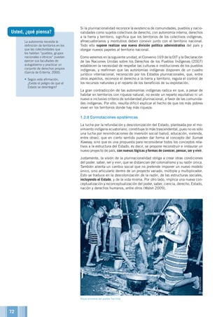La autonomía necesita la
definición de territorios en los
que las colectividades que
los habitan “pueblos, grupos
nacionales o étnicos” puedan
ejercer sus facultades de
autogobierno y practicar un
conjunto de derechos propios
(García de Enterría, 2000).
•	Según esta afirmación,
¿Existe el peligro de que el
Estado se desintegre?
Si la plurinacionalidad reconoce la existencia de comunidades, pueblos y nacio-
nalidades como sujetos colectivos de derecho, con autonomía interna, derechos
a la tierra y territorio, significa que los territorios de los colectivos indígenas,
afroecuatorianos y montubios deben convivir junto con el territorio nacional.
Todo ello supone realizar una nueva división política administrativa del país y
otorgar nuevos papeles al territorio nacional.
Como veremos en la siguiente unidad, el Convenio 169 de la OIT y la Declaración
de las Naciones Unidas sobre los Derechos de los Pueblos Indígenas (2007)
establecen la necesidad de respetar las culturas e instituciones de los pueblos
indígenas, y reafirman que las autonomías indígenas disponen de un cuadro
jurídico internacional, reconocido por los Estados plurinacionales, que, entre
otros aspectos, reconoce el derecho a la tierra y territorio, regula el control de
los recursos naturales y el reparto de los beneficios de su explotación.
La gran contradicción de las autonomías indígenas radica en que, a pesar de
habitar en territorios con riqueza natural, no existe un reparto equitativo ni un
nuevo e inclusivo criterio de solidaridad plurinacional, a favor de las comunida-
des indígenas. Por ello, resulta difícil explicar el hecho de que los más pobres
vivan en los territorios donde hay más riqueza.
1.2.8	Connotaciones epistémicas
La lucha por la refundación y descolonización del Estado, planteada por el mo-
vimiento indígena ecuatoriano, constituye lo más trascendental, pues no es sólo
una lucha por reivindicaciones de inversión social (salud, educación, vivienda,
entre otras), que en cierto sentido pueden dar forma al concepto del Sumak
Kawsay, sino que es una propuesta para reconsiderar todos los conceptos rela-
tivos a la estructura del Estado; es decir, se propone reconstruir e instaurar un
nuevo proyecto de país, con nuevas lógicas y formas de conocer, pensar, ser y vivir.
Justamente, la visión de la plurinacionalidad obliga a crear otras condiciones
del poder, saber, ser y vivir, que se distancian del colonialismo y su razón única.
También alienta un cambio social que no pretende imponer un nuevo modelo
único, sino articularlo dentro de un proyecto variado, múltiple y multiplicador.
Esto se traduce en la descolonización de la razón, de las estructuras sociales,
incluyendo el Estado, y de la vida misma. Por otro lado, implica una nueva con-
ceptualización y reconceptualización del poder, saber, ciencia, derecho, Estado,
nación y derechos humanos, entre otros (Walsh 2009).
Usted, ¿qué piensa?
©MANTHRA
Ritual ancestral del pueblo Tsa'chila
72
 