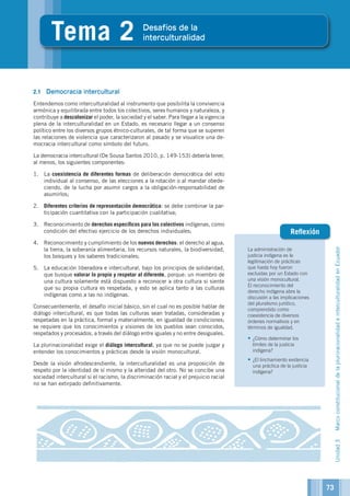 La administración de
justicia indígena es la
legitimación de prácticas
que hasta hoy fueron
excluidas por un Estado con
una visión monocultural.
El reconocimiento del
derecho indígena abre la
discusión a las implicaciones
del pluralismo jurídico,
comprendido como
coexistencia de diversos
órdenes normativos y en
términos de igualdad.
•	¿Cómo determinar los
límites de la justicia
indígena?
•	¿El linchamiento evidencia
una práctica de la justicia
indígena?
Reflexión
5
Tema 2 Desafíos de la
interculturalidad
2.1	 Democracia intercultural
Entendemos como interculturalidad al instrumento que posibilita la convivencia
armónica y equilibrada entre todos los colectivos, seres humanos y naturaleza, y
contribuye a descolonizar el poder, la sociedad y el saber. Para llegar a la vigencia
plena de la interculturalidad en un Estado, es necesario llegar a un consenso
político entre los diversos grupos étnico-culturales, de tal forma que se superen
las relaciones de violencia que caracterizaron al pasado y se visualice una de-
mocracia intercultural como símbolo del futuro.
La democracia intercultural (De Sousa Santos 2010, p. 149-153) debería tener,
al menos, los siguientes componentes:
1.	 La coexistencia de diferentes formas de deliberación democrática del voto
individual al consenso, de las elecciones a la rotación o al mandar obede-
ciendo, de la lucha por asumir cargos a la obligación-responsabilidad de
asumirlos;
2.	 Diferentes criterios de representación democrática: se debe combinar la par-
ticipación cuantitativa con la participación cualitativa;
3.	 Reconocimiento de derechos específicos para los colectivos indígenas, como
condición del efectivo ejercicio de los derechos individuales;
4.	 Reconocimiento y cumplimiento de los nuevos derechos: el derecho al agua,
la tierra, la soberanía alimentaria, los recursos naturales, la biodiversidad,
los bosques y los saberes tradicionales;
5.	 La educación liberadora e intercultural, bajo los principios de solidaridad,
que busque valorar lo propio y respetar al diferente, porque: un miembro de
una cultura solamente está dispuesto a reconocer a otra cultura si siente
que su propia cultura es respetada, y esto se aplica tanto a las culturas
indígenas como a las no indígenas.
Consecuentemente, el desafío inicial básico, sin el cual no es posible hablar de
diálogo intercultural, es que todas las culturas sean tratadas, consideradas y
respetadas en la práctica, formal y materialmente, en igualdad de condiciones;
se requiere que los conocimientos y visiones de los pueblos sean conocidos,
respetados y procesados, a través del diálogo entre iguales y no entre desiguales.
La plurinacionalidad exige el diálogo intercultural, ya que no se puede juzgar y
entender los conocimientos y prácticas desde la visión monocultural.
Desde la visión afrodescendiente, la interculturalidad es una proposición de
respeto por la identidad de sí mismo y la alteridad del otro. No se concibe una
sociedad intercultural si el racismo, la discriminación racial y el prejuicio racial
no se han extirpado definitivamente.
73
Unidad3MarcoconstitucionaldelaplurinacionalidadeinterculturalidadenEcuador
 