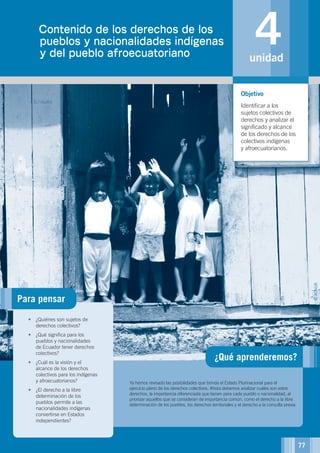 4unidad
¿Qué aprenderemos?
UNIDAD 4.Contenido de los derechos de los
pueblos y nacionalidades indígenas
y del pueblo afroecuatoriano
Ya hemos revisado las posibilidades que brinda el Estado Plurinacional para el
ejercicio pleno de los derechos colectivos. Ahora debemos analizar cuáles son estos
derechos, la importancia diferenciada que tienen para cada pueblo o nacionalidad, al
priorizar aquellos que se consideran de importancia común, como el derecho a la libre
determinación de los pueblos, los derechos territoriales y el derecho a la consulta previa.
•	 ¿Quiénes son sujetos de
derechos colectivos?
•	 ¿Qué significa para los
pueblos y nacionalidades
de Ecuador tener derechos
colectivos?
•	 ¿Cuál es la visión y el
alcance de los derechos
colectivos para los indígenas
y afroecuatorianos?
•	 ¿El derecho a la libre
determinación de los
pueblos permite a las
nacionalidades indígenas
convertirse en Estados
independientes?
Objetivo
Identificar a los
sujetos colectivos de
derechos y analizar el
significado y alcance
de los derechos de los
colectivos indígenas
y afroecuatorianos.
Para pensar
©ACNUR
77
 