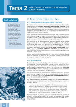 La libre determinación de
los pueblos es uno de sus
derechos fundamentales,
conforme al derecho
internacional. Está
consagrado en la Carta de
las Naciones Unidas, en
el Pacto internacional de
Derechos Civiles y Políticos
y en el Pacto internacional
de Derechos Económicos,
Sociales y Culturales.
•	¿Por qué la libre
determinación es el
derecho más importante
para los pueblos indígenas
y afroecuatorianos?
2
Tema 2 Derechos colectivos de los pueblos indígenas
y afroecuatorianos
2.1	 Derechos colectivos desde la visión indígena
2.1.1	Libre determinación: autodeterminación y autonomía
El derecho a la libre determinación de los pueblos es el derecho que tienen todos
los seres humanos a perseguir su desarrollo material, cultural y espiritual, como
grupo social. Ello se expresa en el control de su propio destino a través de la
autonomía y la autogestión. Este derecho ha sido el tema más controversial en
los 30 años de debate internacional, en la elaboración de la Declaración sobre
los Derechos de los Pueblos Indígenas.
Sobre este derecho existen al menos dos posiciones: la de quienes se oponen
totalmente bajo el argumento que se pretende la independencia y constitución
de nuevos Estados; y la de quienes afirman que el derecho de los pueblos indí-
genas no es la libre determinación, sino un régimen de autonomía.
La Declaración de las Naciones Unidas sobre los Derechos de los Pueblos
Indígenas (Arts. 3, 4 y 5), y el Convenio 169 de la OIT (Arts. 2, 4, 5, 7 y 8),
reconocen el derecho a la libre determinación, autodeterminación o autono-
mía interna de los colectivos indígenas. La Constitución 2008 no reconoce
de manera expresa este derecho, pero varias normas constitucionales (Arts.
57.1, 57.9 y 57.10) facilitan la definición autónoma de sus sistemas educa-
tivo, económico, político, social, cultural, religioso, medicina, generación de
autoridad y control social.
La libre determinación, autodeterminación o autonomía, reconocida para los
colectivos indígenas, es interna; es decir, no puede quebrantar la integridad
territorial o la unidad política de los Estados.
2.1.2	Territorio y tierras
No se concibe una colectividad indígena sin un territorio en el que pueda prac-
ticar, conservar y revitalizar sus propios sistemas políticos, económicos, socia-
les, jurídicos y culturales. Su carencia podría afectar el derecho a la identidad,
autonomía y la propia supervivencia de ella. Para estos colectivos, el concepto
de tierra es integral, “abarca el territorio que utilizan, bosques, ríos, montañas y
mares; su superficie y el subsuelo” (OIT 2003, p.29).
Los territorios ancestrales de los colectivos indígenas no requieren titulación
previa para ser protegidos, por ser un derecho constitucional; pero, ello no le
exime al Estado de la obligación de titular gratuita y obligatoriamente estos terri-
torios (Constitución, 2008, Art. 57.5).
La Corte Interamericana de Derechos Humanos profundiza estos derechos te-
rritoriales cuando prevé la posibilidad de reivindicar tierras que se encuentren
en manos privadas:
	 […] de conformidad con el artículo 62 de la Constitución Nacional, queda
reconocida la existencia de los pueblos indígenas como grupos de culturas
anteriores a la formación y a la organización misma del Estado paraguayo,
de esto surge que el derecho de los pueblos indígenas a la posesión de la
tierra es anterior y en consecuencia superior a la Institución de la Propiedad
Privada (Caso de la Comunidad Yakye Axa vs. Paraguay , 2005).
Para los indígenas, el territorio tiene una vinculación espiritual; por ello se
considera como la pachamama y el ser humano forma parte de ella, al igual
que los recursos naturales y la biodiversidad (Constitución, 2008, Arts. 57.12,
57.13, 57.20).
Usted, ¿qué piensa?
©PPD
80
 