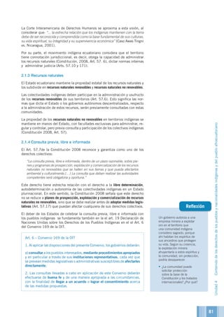 Un gobierno autoriza a una
empresa minera a explotar
oro en el territorio que
una comunidad indígena
considera sagrado, porque
ahí habitan los espíritus de
sus ancestros que protegen
su vida. Según su creencia,
la explotación minera
ahuyentaría a estos espíritus y
la comunidad, sin protección,
podría desaparecer.
•	¿La comunidad puede
solicitar protección
sobre la base de la
Constitución y los tratados
internacionales? ¿Por qué?
Reflexión
La Corte Interamericana de Derechos Humanos se aproxima a esta visión, al
considerar que: “... la estrecha relación que los indígenas mantienen con la tierra
debe de ser reconocida y comprendida como la base fundamental de sus culturas,
su vida espiritual, su integridad y su supervivencia económica” (Caso Awas Tingni
vs. Nicaragua, 2001).
Por su parte, el movimiento indígena ecuatoriano considera que el territorio
tiene connotación jurisdiccional, es decir, otorga la capacidad de administrar
los recursos naturales (Constitución, 2008, Art. 57. 6), dictar normas internas
y administrar justicia (Arts. 57.10 y 171).
2.1.3	Recursos naturales
El Estado ecuatoriano mantiene la propiedad estatal de los recursos naturales y
los subdivide en recursos naturales renovables y recursos naturales no renovables.
Las colectividades indígenas deben participar en la administración y usufructo
de los recursos renovables de sus territorios (Art. 57.6). Esto significa las nor-
mas que dicta el Estado o los gobiernos autónomos descentralizados, respecto
a la administración de estos recursos, serán previamente consultadas con estas
comunidades.
La propiedad de los recursos naturales no renovables en territorios indígenas se
mantiene en manos del Estado, con facultades exclusivas para administrar, re-
gular y controlar, pero previa consulta y participación de los colectivos indígenas
(Constitución 2008, Art. 57).
2.1.4	Consulta previa, libre e informada
El Art. 57.7de la Constitución 2008 reconoce y garantiza como uno de los
derechos colectivos:
	 “La consulta previa, libre e informada, dentro de un plazo razonable, sobre pla-
nes y programas de prospección, explotación y comercialización de los recursos
naturales no renovables que se hallen en sus tierras y que pueda afectarlos
ambiental y culturalmente.(…) La consulta que deban realizar las autoridades
competentes será obligatoria y oportuna.”
Este derecho tiene estrecha relación con el derecho a la libre determinación,
autodeterminación o autonomía de las colectividades indígenas en un Estado
plurinacional. En este sentido, la Constitución 2008 señala que este derecho
no se reduce a planes de prospección, explotación y comercialización de recursos
naturales no renovables, sino que se debe realizar antes de adoptar medidas legis-
lativas (Art. 57.17) que puedan afectar cualquiera de sus derechos colectivos.
El deber de los Estados de celebrar la consulta previa, libre e informada con
los pueblos indígenas se fundamenta también en la el art. 19 Declaración de
Naciones Unidas sobre los Derechos de los Pueblos Indígenas en el el Art. 6
del Convenio 169 de la OIT.
Art. 6 – Convenio 169 de la OIT
1. Al aplicar las disposiciones del presente Convenio, los gobiernos deberán:
a) consultar a los pueblos interesados, mediante procedimientos apropiados
y en particular a través de sus instituciones representativas, cada vez que
se prevean medidas legislativas o administrativas susceptibles de afectarles
directamente;
2. Las consultas llevadas a cabo en aplicación de este Convenio deberán
efectuarse de buena fe y de una manera apropiada a las circunstancias,
con la finalidad de llegar a un acuerdo o lograr el consentimiento acerca
de las medidas propuestas.
81
Unidad4Contenidodelosderechosdelospueblosynacionalidadesindígenasydelpuebloafroecuatoriano
 