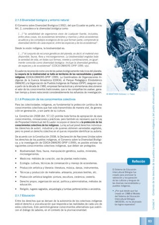 El Sistema de Educación
Intercultural Bilingüe fue
creado para promover la
valoración y recuperación
de las culturas y lenguas de
las diversas nacionalidades y
pueblos indígenas.
•	¿Por qué desde que fue
creado en 1988 el Modelo
del Sistema de Educación
Intercultural Bilingüe
(MOSEIB), no ha alcanzado
los logros esperados?
Reflexión
2.1.5	Diversidad biológica y entorno natural
El Convenio sobre Diversidad Biológica (1992), del que Ecuador es parte, en su
Art. 2, considera a la diversidad biológica como:
	[…] “la variabilidad de organismos vivos de cualquier fuente, incluidos,
entre otras cosas, los ecosistemas terrestres y marinos y otros ecosistemas
acuáticos y los complejos ecológicos de los que forman parte; comprende la
diversidad dentro de cada especie, entre las especies y de los ecosistemas”.
Desde la visión indígena, la biodiversidad es:
	[…] “el conjunto de recursos genéticos del planeta, es decir, el material vivo
disponible, fauna, flora y microorganismos. La biodiversidad engloba toda
la variedad de vida, en todas sus formas, niveles y combinaciones, es igual-
mente conocida como diversidad biológica. Incluye la diversidad genética,
de especies y de ecosistemas” (COICA-OMAERE-OPIP 1999, s/p).
Ecuador es reconocido como uno de los países biológicamente más ricos del planeta.
La mayoría de la biodiversidad se halla en territorios de las nacionalidades y pueblos
indígenas (COICA-OMAERE-OPIP 1999). La Coordinadora de Organizaciones In-
dígenas de la Cuenca Amazónica (COICA), el Parque Pedagógico Etnobotánico
OMAERE y la Organización de Pueblos Indígenas de Pastaza (OPIP), aseguran que,
a partir de la década de 1980, empresas farmacéuticas y alimentarias descubrieron
el valor de los conocimientos tradicionales, que si las compañías los usaban, gana-
ban tiempo y dinero reduciendo considerablemente los esfuerzos de investigación.
2.1.6	Protección de los conocimientos colectivos
Para las colectividades indígenas, es fundamental la protección jurídica de los
conocimientos colectivos que han sido transmitidos de manera oral, de genera-
ción en generación, y son parte de su cultura.
La Constitución 2008 (Art. 57.12) prohíbe toda forma de apropiación de esos
conocimientos, innovaciones y prácticas; pero también es necesario que la Ley
de Propiedad Intelectual del Ecuador incorpore el derecho a la protección de los
conocimientos colectivos de los indígenas. La ley actual prevé derechos individua-
les (derechos de autor), industrial y de quienes obtienen variedades vegetales,
pero no prevé un derecho colectivo en el que es imposible identificar su autoría.
De acuerdo con la Constitución 2008, la Declaración de Naciones Unidas sobre
los derechos de los pueblos indígenas, el Convenio sobre la Diversidad Biológi-
ca, y la investigación de COICA-OMAERE-OPIP (1999), es posible enlistar los
siguientes conocimientos colectivos indígenas, que deben ser protegidos:
•	 Biodiversidad: flora, fauna, manipulación genética, suelos, minerales,
microorganismos.
•	 Medicina: métodos de curación, uso de plantas medicinales.
•	 Ecología: cultivos, técnicas de conservación y manejo de ecosistemas.
•	 Producción artística y literaria: literatura, música, danza, instrumentos.
•	 Técnicas y producción de materiales: artesanía, procesos textiles, etc.
•	 Producción artística tangible: pintura, escultura, cerámica, cestería.
•	 Derecho propio, organización social, política y administrativa, métodos de
educación.
•	 Religión, lugares sagrados, arqueología y tumbas pertenecientes a ancestros.
2.1.7	Educación
Entre los derechos que se derivan de la autonomía de los colectivos indígenas
está el derecho a una educación que responda a las realidades de cada uno de
estos colectivos. Esto permitirá generar conocimientos alternativos que viabili-
cen el diálogo de saberes, en el contexto de la plurinacionalidad.
Unidad4Contenidodelosderechosdelospueblosynacionalidadesindígenasydelpuebloafroecuatoriano
© MANTHRA Editores / J. Fabre
83
 