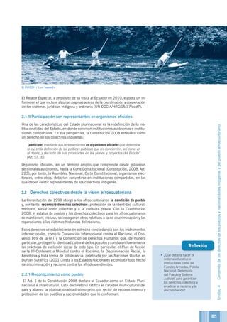 •	¿Qué debería hacer el
sistema educativo e
instituciones como las
Fuerzas Armadas, Policía
Nacional, Defensoría
del Pueblo y Sistema
Judicial, para garantizar
los derechos colectivos y
erradicar el racismo y la
discriminación?
Reflexión
El Relator Especial, a propósito de su visita al Ecuador en 2010, elabora un in-
forme en el que incluye algunas páginas acerca de la coordinación y cooperación
de los sistemas jurídicos indígena y ordinario (UN DOC A/HRC/15/37/add7).
2.1.9	Participación con representantes en organismos oficiales
Una de las características del Estado plurinacional es la redefinición de la ins-
titucionalidad del Estado, en donde convivan instituciones autónomas e institu-
ciones compartidas. En esa perspectiva, la Constitución 2008 establece como
un derecho de los colectivos indígenas:
	“participar, mediante sus representantes en organismos oficiales que determine
la ley, en la definición de las políticas públicas que les conciernen, así como en
el diseño y decisión de sus prioridades en los planes y proyectos del Estado”
(Art. 57.16).
Organismo oficiales, en un término amplio que comprende desde gobiernos
seccionales autónomos, hasta la Corte Constitucional (Constitución, 2008, Art.
225), por tanto, la Asamblea Nacional, Corte Constitucional, organismos elec-
torales, entre otros, deberían convertirse en instituciones compartidas, en las
que deben existir representantes de los colectivos indígenas.
2.2	 Derechos colectivos desde la visión afroecuatoriana
La Constitución de 1998 otorgó a los afroecuatorianos la condición de pueblo
y, por tanto, reconoció derechos colectivos: protección de la identidad cultural,
territorio, social como colectivo y a la consulta previa. Con la Constitución
2008, el estatus de pueblo y los derechos colectivos para los afroecuatorianos
se mantienen; incluso, se incorporan otros relativos a la no discriminación y las
reparaciones a las víctimas históricas del racismo.
Estos derechos se establecieron en estrecha concordancia con los instrumentos
internacionales, como la Convención Internacional contra el Racismo, el Con-
venio 169 de la OIT y la Convención de Derechos Humanos que, de manera
particular, protegen la identidad cultural de los pueblos y combaten fuertemente
las prácticas de exclusión social de todo tipo. En particular, el Plan de Acción
de la III Conferencia Mundial contra el Racismo, la Discriminación Racial, la
Xenofobia y toda forma de Intolerancia, celebrada por las Naciones Unidas en
Durban Suráfrica (2001), insta a los Estados Nacionales a combatir todo hecho
de discriminación y racismo contra los afrodescendientes.
2.2.1	Reconocimiento como pueblo
El Art. 1 de la Constitución 2008 declara al Ecuador como un Estado Pluri-
nacional e Intercultural. Esta declaratoria ratifica el carácter multicultural del
país y afianza la plurinacionalidad como principio rector de reconocimiento y
protección de los pueblos y nacionalidades que lo conforman.
Unidad4Contenidodelosderechosdelospueblosynacionalidadesindígenasydelpuebloafroecuatoriano
© INREDH / Luis Saavedra
85
 