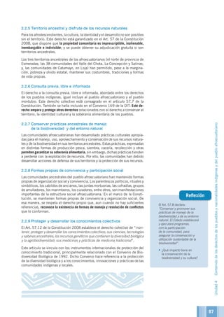El Art. 57.8 declara:
“Conservar y promover sus
prácticas de manejo de la
biodiversidad y de su entorno
natural. El Estado establecerá
y ejecutará programas,
con la participación
de la comunidad, para
asegurar la conservación y
utilización sustentable de la
biodiversidad”.
•	¿Qué impacto tiene en
la conservación de la
biodiversidad y su cultura?
Reflexión
2.2.5	Territorio ancestral y disfrute de los recursos naturales
Para los afrodescendientes, la cultura, la identidad y el desarrollo no son posibles
sin el territorio. Este derecho está garantizado en el Art. 57 de la Constitución
2008, que dispone que la propiedad comunitaria es imprescriptible, inalienable,
inembargable e indivisible; y se puede obtener su adjudicación gratuita si son
territorios ancestrales.
Los tres territorios ancestrales de los afroecuatorianos (el norte de provincia de
Esmeradas; las 38 comunidades del Valle del Chota, La Concepción y Salinas;
y, las comunidades de Catamayo, en Loja) han permitido, pese a la margina-
ción, pobreza y olvido estatal, mantener sus costumbres, tradiciones y formas
de vida propias.
2.2.6	Consulta previa, libre e informada
El derecho a la consulta previa, libre e informada, abordado entre los derechos
de los pueblos indígenas, igual incluye al pueblo afroecuatoriano y al pueblo
montubio. Este derecho colectivo está consagrado en el artículo 57.7 de la
Constitución. También se halla incluido en el Convenio 169 de la OIT. Este de-
recho ampara y protege otros derechos relacionados con el derecho a conservar el
territorio, la identidad cultural y la soberanía alimentaria de los pueblos.
2.2.7	Conservar prácticas ancestrales de manejo
de la biodiversidad y del entorno natural
Las comunidades afroecuatorianas han desarrollado prácticas culturales apropia-
das para el manejo, uso, aprovechamiento y conservación de sus recursos natura-
les y de la biodiversidad en sus territorios ancestrales. Estas prácticas, expresadas
en distintas formas de producción pesca, siembra, cacería, recolección y otras
permiten garantizar su soberanía alimentaria; sin embargo, dichas prácticas tienden
a perderse con la explotación de recursos. Por ello, las comunidades han debido
desarrollar acciones de defensa de sus territorios y la protección de sus recursos.
2.2.8	Formas propias de convivencia y participación social
Las comunidades ancestrales del pueblo afroecuatoriano han mantenido formas
propias de organización social y convivencia. Los parentescos políticos, rituales y
simbólicos, los cabildos de ancianos, las juntas mortuorias, las cofradías, grupos
de arrulladores, los marimberos, los curadores, entre otros, son manifestaciones
importantes de la estructura social afroecuatoriana. En el marco de la Consti-
tución, se mantienen formas propias de convivencia y organización social. De
esa manera, se respeta el derecho propio que, aun cuando no hay suficientes
referencias, reconoce la existencia de formas de manejo y resolución de conflictos
que lo conforman.
2.2.9	Proteger y desarrollar los conocimientos colectivos
El Art. 57.12 de la Constitución 2008 establece el derecho colectivo de “man-
tener, proteger y desarrollar los conocimientos colectivos; sus ciencias, tecnologías
y saberes ancestrales; los recursos genéticos que contienen la diversidad biológica
y la agrobiodiversidad; sus medicinas y prácticas de medicina tradicional”.
Este artículo se vincula con los instrumentos internacionales de protección del
conocimiento tradicional, principalmente relacionado con el Convenio de Bio-
diversidad Biológica de 1992. Dicho Convenio hace referencia a la protección
de la diversidad biológica y a los conocimientos, innovaciones y prácticas de las
comunidades indígenas y locales.
Unidad4Contenidodelosderechosdelospueblosynacionalidadesindígenasydelpuebloafroecuatoriano
87
 