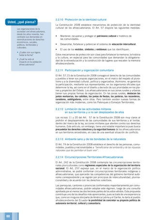 Las organizaciones de la
sociedad civil afroecuatoriana,
desde los años noventa, han
centrado sus demandas en
reivindicaciones de derechos
económicos, sociales,
políticos, territoriales y
culturales.
•	¿Cuáles son sus logros
hasta la fecha?
•	¿Cuál ha sido el
impacto en la población
afroecuatoriana?
2.2.10	 Protección de la identidad cultural
La Constitución 2008 establece mecanismos de protección de la identidad
cultural de los afroecuatorianos. El Art. 57 dispone las siguientes medidas:
•	 Mantener, recuperar y proteger el patrimonio cultural e histórico de
las comunidades.
•	 Desarrollar, fortalecer y potenciar el sistema de educación intercultural.
•	 El uso de los vestidos, símbolos y emblemas que los identifiquen.
Estos mecanismos de protección son clave para fortalecer la memoria, la historia
y la cultura, en especial para las comunidades que demandan la obligatorie-
dad de la etnoeducación y la construcción de lugares que rescaten la memoria
afrodescendiente.
2.2.11	 Participación y organización comunitaria
El Art. 57.15 de la Constitución 2008 consagra el derecho de las comunidades
y pueblos a tener sus propias organizaciones, en el marco del respeto al plura-
lismo y a la diversidad cultural, política y organizativa. Asimismo, se garantiza
la participación, mediante sus representantes, en los organismos oficiales que
determine la ley, así como en el diseño y decisión de sus prioridades en los pla-
nes y proyectos del Estado. Los afroecuatorianos en sus zonas rurales y urbanas
tienen sus propias formas de organización. En las zonas rurales, destacan las
juntas mortuorias, los cabildos, las juntas de fiestas, las parteras, los rezanderos,
curadores, ombligadores, entre otras. Pero también existen nuevas formas de
organización más modernas, como los Palenques o Consejos Territoriales.
2.2.12	 Limitación de las actividades militares
	 en sus territorios y a no ser desplazados de ellos
Los incisos 11 y 20 del Art. 57 de la Constitución 2008 son muy claros al
prohibir el desplazamiento de las comunidades de sus territorios y al limitar,
dentro del marco de la ley, acciones militares que atenten contra sus derechos
humanos. Este artículo, sin embargo, tiene una notable importancia pues busca
precautelar los derechos colectivos y la seguridad humana de los afroecuatorianos
en sus territorios ancestrales, en caso de una eventual situación de conflicto.
2.2.13	 Ambiente sano y de las bondades de la naturaleza
El Art. 74 de la Constitución 2008 establece el derecho de las personas, comu-
nidades, pueblos y nacionalidades a “beneficiarse del ambiente y de las riquezas
naturales que les permitan el buen vivir”.
2.2.14	 Circunscripciones Territoriales Afroecuatorianas
El Art. 242 de la Constitución 2008 contempla las circunscripciones territo-
riales pluriculturales como regímenes especiales de la organización del territorio
nacional. El Art. 257 expresa que, en el marco de la organización político
administrativa, se podrá conformar circunscripciones territoriales indígenas o
afroecuatorianas, que ejercerán las competencias del gobierno territorial autó-
nomo correspondiente y se regirán por principios de interculturalidad, plurina-
cionalidad y de acuerdo con los derechos colectivos.
Las parroquias, cantones o provincias conformados mayoritariamente por comu-
nidades afroecuatorianas, podrán adoptar este régimen, luego de una consulta
aprobada por al menos las dos terceras partes de los votos válidos. Esta propuesta
constituye uno de los desafíos más apremiantes, pues se trata de una experiencia
que, como en ninguna otra parte de América Latina y el Caribe, le daría al pueblo
afrodescendiente del Ecuador la posibilidad de concretar su proyecto político de
autonomía territorial, cultural y comunitaria.
Usted, ¿qué piensa?
88
 
