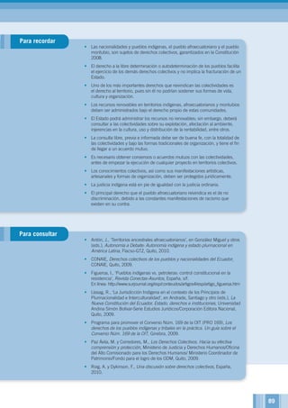 •	 Las nacionalidades y pueblos indígenas, el pueblo afroecuatoriano y el pueblo
montubio, son sujetos de derechos colectivos, garantizados en la Constitución
2008.
•	 El derecho a la libre determinación o autodeterminación de los pueblos facilita
el ejercicio de los demás derechos colectivos y no implica la fracturación de un
Estado.
•	 Uno de los más importantes derechos que reivindican las colectividades es
el derecho al territorio, pues sin él no podrían sostener sus formas de vida,
cultura y organización.
•	 Los recursos renovables en territorios indígenas, afroecuatorianos y montubios
deben ser administrados bajo el derecho propio de estas comunidades.
•	 El Estado podrá administrar los recursos no renovables; sin embargo, deberá
consultar a las colectividades sobre su explotación, afectación al ambiente,
injerencias en la cultura, uso y distribución de la rentabilidad, entre otros.
•	 La consulta libre, previa e informada debe ser de buena fe, con la totalidad de
las colectividades y bajo las formas tradicionales de organización, y tiene el fin
de llegar a un acuerdo mutuo.
•	 Es necesario obtener consensos o acuerdos mutuos con las colectividades,
antes de empezar la ejecución de cualquier proyecto en territorios colectivos.
•	 Los conocimientos colectivos, así como sus manifestaciones artísticas,
artesanales y formas de organización, deben ser protegidos jurídicamente.
•	 La justicia indígena está en pie de igualdad con la justicia ordinaria.
•	 El principal derecho que el pueblo afroecuatoriano reivindica es el de no
discriminación, debido a las constantes manifestaciones de racismo que
existen en su contra.
•	 Antón, J., ‘Territorios ancestrales afroecuatorianos’, en González Miguel y otros
(eds.), Autonomía a Debate: Autonomía indígena y estado plurinacional en
América Latina, Flacso-GTZ, Quito, 2010.
•	 CONAIE, Derechos colectivos de los pueblos y nacionalidades del Ecuador,
CONAIE, Quito, 2009.
•	 Figueroa, I., ‘Pueblos indígenas vs. petroleras: control constitucional en la
resistencia’, Revista Conectas-Asuntos, España, s/f.
En línea: http://www.surjournal.org/esp/conteudos/artigos4/esp/artigo_figueroa.htm
•	 Llasag, R., ‘La Jurisdicción Indígena en el contexto de los Principios de
Plurinacionalidad e Interculturalidad’, en Andrade, Santiago y otro (eds.), La
Nueva Constitución del Ecuador, Estado, derechos e instituciones, Universidad
Andina Simón Bolívar-Serie Estudios Jurídicos/Corporación Editora Nacional,
Quito, 2009.
•	 Programa para promover el Convenio Núm. 169 de la OIT (PRO 169), Los
derechos de los pueblos indígenas y tribales en la práctica. Un guía sobre el
Convenio Núm. 169 de la OIT, Ginebra, 2009.
•	 Paz Ávila, M. y Corredores, M., Los Derechos Colectivos. Hacia su efectiva
comprensión y protección, Ministerio de Justicia y Derechos Humanos/Oficina
del Alto Comisionado para los Derechos Humanos/ Ministerio Coordinador de
Patrimonio/Fondo para el logro de los ODM, Quito, 2009.
•	 Roig, A. y Dykinson, F., Una discusión sobre derechos colectivos, España,
2010.
Para recordar
Para consultar
89
 