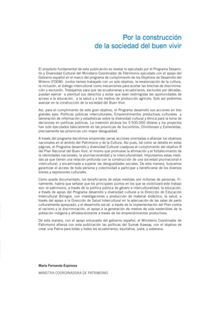 Por la construcción
de la sociedad del buen vivir
El propósito fundamental de esta publicación es revelar lo ejecutado por el Programa Desarro-
llo y Diversidad Cultural del Ministerio Coordinador de Patrimonio ejecutado con el apoyo del
Gobierno español en el marco del programa de cumplimiento de los Objetivos de Desarrollo del
Milenio (FODM). Juntos hemos trabajado con un solo objetivo, la revalorización de la cultura,
la inclusión, el diálogo intercultural como mecanismos para acortar las brechas de discrimina-
ción y exclusión. Trabajamos para que las ecuatorianas y ecuatorianos, excluidos por décadas,
puedan ejercer a plenitud sus derechos y evitar que sean restringidas las oportunidades de
acceso a la educación, a la salud y a los medios de producción agrícola. Solo así podremos
avanzar en la construcción de la sociedad del Buen Vivir.
Así, para el cumplimiento de este gran objetivo, el Programa desarrolló sus acciones en tres
grandes ejes: Políticas públicas interculturales, Emprendimientos productivos culturales y
Generación de información y estadísticas sobre la diversidad cultural y étnica para la toma de
decisiones en políticas públicas. La inversión alcanza los 5’500.000 dólares y los proyectos
han sido ejecutados básicamente en las provincias de Sucumbíos, Chimborazo y Esmeraldas,
precisamente las provincias con mayor desigualdad.
A través del programa decidimos emprender varias acciones orientadas a afianzar los objetivos
nacionales en el ámbito del Patrimonio y de la Cultura. Así pues, tal como se detalla en estas
páginas, el Programa desarrollo y diversidad Cultural coadyuva al cumplimiento del objetivo 8
del Plan Nacional del Buen Vivir, el mismo que promueve la afirmación y el fortalecimiento de
la identidades nacionales, la plurinacionalidad y la interculturalidad. Impulsamos estas medi-
das ya que tienen una relación profunda con la construcción de una sociedad plurinacional e
intercultural, y encaminada a superar las desigualdades sociales. De esta manera, buscamos
garantizar el acceso de toda persona y colectividad a participar y beneficiarse de los diversos
bienes y expresiones culturales.
Como queda documentado, los beneficiarios de estas medidas son millones de personas. Fi-
nalmente, habría que señalar que los principales puntos en los que se visibilizará este trabajo
son: el patrimonio, a través de la política pública de género e interculturalidad; la educación,
a través de apoyo del Programa desarrollo y diversidad cultural a la Dirección de Educación
Intercultural Bilingüe, con investigaciones y producción de material didáctico; la salud, a
través del apoyo a la Dirección de Salud Intercultural en la adecuación de las salas de parto
culturalmente apropiado; y el desarrrollo social, a través de la implementación del Plan contra
el racismo y la discriminación, el apoyo a la generación de medios de vida sostenibles de la
población indígena y afrodescendiente a través de los emprendimientos productivos.
De esta manera, con el apoyo entusiasta del gobierno español, el Ministerio Coordinador de
Patrimonio afianza con esta publicación las políticas del Sumak Kawsay, con el objetivo de
crear una Patria para todas y todos los ecuatorianos; equitativa, justa, y soberana.
María Fernanda Espinosa
MINISTRA COORDINADORA DE PATRIMONIO
 