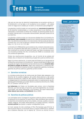 Las autoridades tienen la
obligación de adecuar a la
Constitución todas las normas
que emiten.
•	¿Qué se puede hacer
si esto no sucede con
determinada norma?
Una constitución garantista
se fundamenta en una
concepción filosófica y política
con la que se estructura
un Estado que asegura el
ejercicio y la vigencia de los
derechos fundamentales;
incluye, además, un sistema
normativo que limita y vincula
a todos los poderes públicos
“incluyendo a los privados”,
para la efectiva protección y
tutela de tales derechos.
•	¿Cómo se puede vincular
a las instituciones privadas
en la defensa de los
derechos humanos?
Unidad5Marcoconstitucionaldeldeberestataldegarantíadelosderechoshumanos
Reflexión
1
Tema 1 Garantías
constitucionales
¿De qué nos sirve que los derechos fundamentales se encuentren escritos en
la Constitución o en las leyes, si en la práctica no se cumplen?... ¿O cuándo
corren el riesgo de ser violados por no existir un mecanismo para protegerlos?
Las garantías constitucionales son precisamente eso: mecanismos de protección
de los derechos fundamentales; y, si estos mecanismos no son efectivos, son
ineficientes o insuficientes al interior de un Estado, las personas podrán recurrir
al ámbito internacional o a tribunales internacionales, para pedir protección de
sus derechos.
Las garantías constitucionales son mecanismos establecidos en la Constitución
para prevenir, cesar o enmendar la violación de un derecho que está reconocido en
ella, o los derechos reconocidos en los instrumentos internacionales de derechos
humanos que, en el caso ecuatoriano, también forman parte de la Constitución
(Arts. 3.1, 10, 11.3, 11.7, 57, 84).
La Constitución 2008 plantea que la existencia de un derecho demanda la exis-
tencia de una garantía adecuada para su protección, y, en caso de no haberla,
esto constituye una omisión por parte del Estado, que debe considerarse como
una inconstitucionalidad. Por ello, la Constitución 2008 es considerada como
una constitución garantista.
Existen dos clasificaciones de garantías: una, en función de los poderes del
Estado; otra, en relación con los derechos y el papel de la justicia constitucional.
Según la primera clasificación, no existe poder del Estado que no sea garante de
los derechos reconocidos en la Constitución. Tampoco existe derecho alguno que
no pueda ser exigido. De esta forma se hace efectivo el principio el máximo deber
del Estado es proteger los derechos. Según esta clasificación, y conforme al Art.
11.8 de la Constitución tenemos tres tipos de garantías: garantías normativas,
garantías de políticas públicas y garantías jurisdiccionales.
1.1	 Garantías normativas
La normativa producida por las instituciones del Estado debe adaptarse a los
derechos de los pueblos indígenas, del pueblo afroecuatoriano y del pueblo
montubio (Constitución, 2008, Art. 84). Además, la Constitución 2008 incluye
la obligatoriedad de consultarlos previamente sobre la implementación de pro-
gramas gubernamentales que puedan afectar sus derechos (Constitución, 2008,
Art. 57; Convenio 169 OIT, Art. 6).
Las instituciones del Estado con facultades para normar, como la Asamblea
Nacional, que hace las leyes; el Ejecutivo, que emite reglamentos; los concejos
municipales, que dictan ordenanzas; y los ministros, que hacen resoluciones,
deben adecuar esas normas a la Constitución (Ávila 2008).
1.2	 Garantías de políticas públicas
Las autoridades tienen la obligación de generar políticas públicas orientadas a
la realización de los derechos; de igual forma, debe procederse para promover
el desarrollo de los derechos de las comunidades, comunas, pueblos y naciona-
lidades indígenas, del pueblo afroecuatoriano y el pueblo montubio, mediante
acciones positivas que ayuden a superar la desigualdad formal.
Un buen ejemplo de esto constituye el Plan Plurinacional para Eliminar la
Discriminación Racial y la Exclusión Étnica y Cultural (2009-2012), diseñado
por el Gobierno Nacional, con el objetivo de “Eliminar las distintas formas y
Usted, ¿qué piensa?
93
 