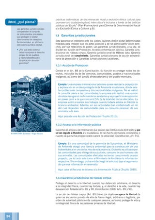 Las garantías jurisdiccionales
comprenden el conjunto
de instrumentos procesales
que protegen o tutelan
directamente los derechos
fundamentales, en el marco
del sistema jurídico estatal.
•	¿Por qué este sistema
debe incorporar el derecho
propio de los pueblos
y nacionalidades para
la aplicación de estas
garantías?
prácticas sistemáticas de discriminación racial y exclusión étnica cultural para
promover una ciudadanía plural, intercultural e inclusiva a través de las políticas
públicas del Estado” (Plan Plurinacional para Eliminar la Discriminación Racial
y la Exclusión Étnica y Cultural p.8).
1.3	 Garantías jurisdiccionales
Esta garantía se interpone ante los jueces, quienes deben dictar determinadas
medidas para impedir que los actos públicos y de los particulares violen dere-
chos, por sus relaciones de poder. Las garantías jurisdiccionales, a su vez, se
dividen en: Acción de Protección, Acceso a información pública, Garantía juris-
diccional de Hábeas corpus, Garantía jurisdiccional de Hábeas data, Garantía
jurisdiccional de cumplimiento, Garantías jurisdiccionales de acción extraordi-
naria de protección y Garantías jurisdiccionales cautelares.
1.3.1	Acción de Protección
Consta en el Art. 88 de la Constitución. Su función es proteger todos los de-
rechos, incluidos los de las comunas, comunidades, pueblos y nacionalidades
indígenas, así como del pueblo afroecuatoriano y del pueblo montubio.
Ejemplo: Una empresa transnacional petrolera quiere realizar la prospección
y exploración en un área protegida de la Amazonía ecuatoriana, donde exis-
ten poblaciones campesinas y dos nacionalidades indígenas. No se realizó
la consulta previa a las comunidades; la empresa solo realizó una reunión
donde se recogieron las firmas de los asistentes y se proyectó una exposición
en power point a la que concurrió 5% de la totalidad de los afectados. La
empresa entró a realizar sus trabajos cuando todavía estaba en trámite la
licencia ambiental. Además, en sus actividades han contaminado un río
del cual dependen las comunidades para su consumo personal, de sus
animales y de aseo.
Aquí procede una Acción de Protección (Trujillo 2010).
1.3.2	Acceso a la información pública
Garantiza el acceso a la información que poseen las instituciones del Estado y que
se han negado a difundirla a la ciudadanía, lo han hecho de manera incompleta, o
cuando la que se ha proporcionado carece de veracidad (Constitución, Art. 91).
Ejemplo: En una comunidad de la provincia de Sucumbíos, el Ministerio
de Ambiente otorgó una licencia ambiental para la construcción de una
hidroeléctrica en uno de los ríos de esta provincia. Dicho río es utilizado por
las comunidades para el riego de sus cultivos, consumo de uso humano y de
sus animales. Las comunidades afectadas no tenían conocimiento de este
proyecto, por lo tanto solicitaron al Ministerio de Ambiente la información
respectiva. Sin embargo, dicha entidad negó tal solicitud bajo el argumento
de que esa información es reservada.
Aquí cabe el Recurso de Acceso a la Información Pública (Trujillo 2010).
1.3.3	Garantía jurisdiccional de hábeas corpus
Protege el derecho a la libertad cuando hay detención arbitraria; el derecho
a la integridad física, cuando hay tortura; y, el derecho a la vida, cuando hay
desaparición forzada (Arts. 89 y 90, Constitución 2008, Arts. 89 y 90).
La acción de hábeas corpus (Art. 89) tiene por objeto recuperar la libertad de
quien se encuentre privado de ella de forma ilegal, arbitraria o ilegítima, por
orden de autoridad pública o de cualquier persona, así como proteger la vida y
la integridad física de las personas privadas de libertad.
Usted, ¿qué piensa?
© MANTHRA Editores / Iñigo Azcona
94
 