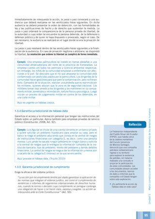 La Federación Independiente
del Pueblo Shuar del Ecuador
(FIPSE), que habita cerca
de la cadena montañosa
del Cucutú (provincia
de Morona Santiago),
denunció que una compañía
petrolera norteamericana
ingresó a su territorio
para explorar la existencia
de petróleo, sin haberse
realizado una consulta ni
propiciar la participación
de estas comunidades. Las
comunidades desean acceder
a los documentos, bancos
de datos e informes que la
compañía o el Estado tengan
sobre esta exploración.
•	¿Es pertinente la acción de
hábeas data en este caso?
Reflexión
Inmediatamente de interpuesta la acción, la jueza o juez convocará a una au-
diencia que deberá realizarse en las veinticuatro horas siguientes. En dicha
audiencia se deberá presentar la orden de detención, con las formalidades de
ley y las justificaciones de hecho y de derecho que sustenten la medida. La
jueza o juez ordenará la comparecencia de la persona privada de libertad, de
la autoridad a cuya orden se encuentre la persona detenida, de la defensora o
defensor público y de quien la haya dispuesto o provocado, según el caso. De
ser necesario, la audiencia se realizará en el lugar donde ocurra la privación de
libertad.
La jueza o juez resolverá dentro de las veinticuatro horas siguientes a la finali-
zación de la audiencia. En caso de privación ilegítima o arbitraria, se dispondrá
la libertad. La resolución que ordene la libertad se cumplirá de forma inmediata.
Ejemplo: Una empresa palmicultora se instaló en tierras aledañas a una
comunidad afroecuatoriana del norte de la provincia de Esmeraldas. La
empresa cuenta con todos los permisos y licencia ambiental respectiva;
sin embargo, los niños de la comunidad empiezan a enfermarse con afec-
ciones a la piel. Se descubre que el río que atraviesa la comunidad está
contaminado con pesticidas usados por la palmicultora. Los dirigentes de la
comunidad hacen gestiones para que pare la contaminación, pero no tienen
éxito. Cansados de la situación, realizan una protesta que es reprimida por
los militares, quienes aducen que la zona es de seguridad nacional. Los
militares toman bajo arresto a los dirigentes y los mantienen en su campa-
mento militar, sometidos a intimidación, tortura física y psicológica. Luego
inician un proceso de juzgamiento militar en contra de los detenidos, en
una corte militar.
Aquí es urgente un hábeas corpus.
1.3.4	Garantía jurisdiccional de hábeas data
Garantiza el acceso a la información personal que tengan las instituciones del
Estado sobre un particular. Aplica también para empresas privadas de servicio
público (Constitución, 2008, Art. 92).
Ejemplo: Luis Aguilar es titular de una cuenta corriente en un banco privado
y quiere solicitar un préstamo hipotecario para ampliar su casa, pero el
banco le niega el préstamo aduciendo que consta en la central de riesgos
de instituciones financieras con categoría E; es decir, como una persona
morosa. Luis jamás ha sacado ningún préstamo en ningún banco y solicita
a la central de riesgos que le entregue la información completa de la ins-
titución bancaria, tipo de préstamo, monto del préstamo y demás detalles
financieros. La central de riesgos se niega a dar la información y menos aún
a sacarlo de la categoría E (moroso) en la que se encuentra.
Aquí procede el hábeas data. (Trujillo 2010)
1.3.5	 Garantía jurisdiccional de cumplimiento
Exige la eficacia del sistema jurídico:
	“La acción por incumplimiento tendrá por objeto garantizar la aplicación de
las normas que integran el sistema jurídico, así como el cumplimiento de
sentencias o informes de organismos internacionales de derechos huma-
nos, cuando la norma o decisión cuyo cumplimiento se persigue contenga
una obligación de hacer o no hacer clara, expresa y exigible. La acción se
interpondrá ante la Corte Constitucional ” (Art. 93).
Unidad5Marcoconstitucionaldeldeberestataldegarantíadelosderechoshumanos
95
 