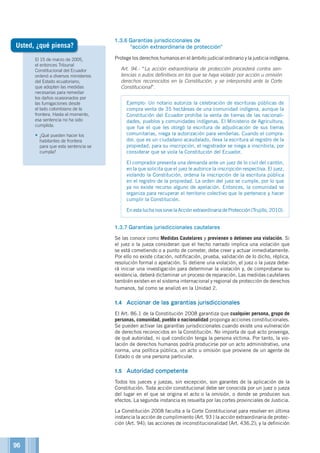 El 15 de marzo de 2005,
el entonces Tribunal
Constitucional del Ecuador
ordenó a diversos ministerios
del Estado ecuatoriano,
que adopten las medidas
necesarias para remediar
los daños ocasionados por
las fumigaciones desde
el lado colombiano de la
frontera. Hasta el momento,
esa sentencia no ha sido
cumplida.
•	¿Qué pueden hacer los
habitantes de frontera
para que esta sentencia se
cumpla?
1.3.6	Garantías jurisdiccionales de
“acción extraordinaria de protección”
Protege los derechos humanos en el ámbito judicial ordinario y la justicia indígena.
	 Art. 94.- “La acción extraordinaria de protección procederá contra sen-
tencias o autos definitivos en los que se haya violado por acción u omisión
derechos reconocidos en la Constitución, y se interpondrá ante la Corte
Constitucional”.
Ejemplo: Un notario autoriza la celebración de escrituras públicas de
compra venta de 35 hectáreas de una comunidad indígena, aunque la
Constitución del Ecuador prohíbe la venta de tierras de las nacionali-
dades, pueblos y comunidades indígenas. El Ministerio de Agricultura,
que fue el que les otorgó la escritura de adjudicación de sus tierras
comunitarias, niega la autorización para venderlas. Cuando el compra-
dor, que es un ciudadano acaudalado, lleva la escritura al registro de la
propiedad, para su inscripción, el registrador se niega a inscribirla, por
considerar que se viola la Constitución del Ecuador.
El comprador presenta una demanda ante un juez de lo civil del cantón,
en la que solicita que el juez le autorice la inscripción respectiva. El juez,
violando la Constitución, ordena la inscripción de la escritura pública
en el registro de la propiedad. La orden del juez se cumple, por lo que
ya no existe recurso alguno de apelación. Entonces, la comunidad se
organiza para recuperar el territorio colectivo que le pertenece y hacer
cumplir la Constitución.
En esta lucha nos sirve la Acción extraordinaria de Protección (Trujillo, 2010).
1.3.7	Garantías jurisdiccionales cautelares
Se las conoce como Medidas Cautelares y previenen o detienen una violación. Si
el juez o la jueza consideran que el hecho narrado implica una violación que
se está cometiendo o a punto de cometer, debe creer y actuar inmediatamente.
Por ello no existe citación, notificación, prueba, validación de lo dicho, réplica,
resolución formal o apelación. Si detiene una violación, el juez o la jueza debe-
rá iniciar una investigación para determinar la violación y, de comprobarse su
existencia, deberá dictaminar un proceso de reparación. Las medidas cautelares
también existen en el sistema internacional y regional de protección de derechos
humanos, tal como se analizó en la Unidad 2.
1.4	 Accionar de las garantías jurisdiccionales
El Art. 86.1 de la Constitución 2008 garantiza que cualquier persona, grupo de
personas, comunidad, pueblo o nacionalidad proponga acciones constitucionales.
Se pueden activar las garantías jurisdiccionales cuando existe una vulneración
de derechos reconocidos en la Constitución. No importa de qué acto provenga,
de qué autoridad, ni qué condición tenga la persona víctima. Por tanto, la vio-
lación de derechos humanos podría producirse por un acto administrativo, una
norma, una política pública, un acto u omisión que proviene de un agente de
Estado o de una persona particular.
1.5	 Autoridad competente
Todos los jueces y juezas, sin excepción, son garantes de la aplicación de la
Constitución. Toda acción constitucional debe ser conocida por un juez o jueza
del lugar en el que se origina el acto o la omisión, o donde se producen sus
efectos. La segunda instancia es resuelta por las cortes provinciales de Justicia.
La Constitución 2008 faculta a la Corte Constitucional para resolver en última
instancia la acción de cumplimiento (Art. 93 ) la acción extraordinaria de protec-
ción (Art. 94); las acciones de inconstitucionalidad (Art. 436.2); y la definición
Usted, ¿qué piensa?
96
 