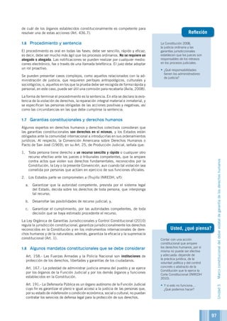 La Constitución 2008,
la justicia ordinaria y las
garantías jurisdiccionales
establecen que los jueces son
responsables de los retrasos
en los procesos judiciales.
•	¿Qué responsabilidades
tienen los administradores
de justicia?
Reflexión
de cuál de los órganos establecidos constitucionalmente es competente para
resolver una de estas acciones (Art. 436.7).
1.6	 Procedimiento y sentencia
El procedimiento es oral en todas las fases; debe ser sencillo, rápido y eficaz;
es decir, debe ser mucho más ágil que los procesos ordinarios. No se requiere un
abogado o abogada. Las notificaciones se pueden realizar por cualquier medio:
correo electrónico, fax o través de una llamada telefónica. El juez debe adoptar
un rol proactivo.
Se pueden presentar casos complejos, como aquellos relacionados con la ad-
ministración de justicia, que requieren peritajes antropológicos, culturales y
sociológicos; o, aquellos en los que la prueba debe ser recogida de forma rápida y
personal; en este caso, puede ser útil una comisión para recabarla (Ávila, 2008).
La forma de terminar el procedimiento es la sentencia. En ella se declara la exis-
tencia de la violación de derechos, la reparación integral material e inmaterial, y
se especifican las personas obligadas de las acciones positivas y negativas, así
como las circunstancias en las que debe cumplirse la sentencia.
1.7	 Garantías constitucionales y derechos humanos
Algunos expertos en derechos humanos y derechos colectivos consideran que
las garantías constitucionales son derechos en sí mismas, y los Estados están
obligados ante la comunidad internacional a introducirlas en sus ordenamientos
jurídicos. Al respecto, la Convención Americana sobre Derechos Humanos o
Pacto de San José (1969), en su Art. 25, de Producción Judicial, señala que:
1.	 Toda persona tiene derecho a un recurso sencillo y rápido o cualquier otro
recurso efectivo ante los jueces o tribunales competentes, que la ampare
contra actos que violen sus derechos fundamentales, reconocidos por la
Constitución, la Ley o la presente Convención, aun cuando tal violación sea
cometida por personas que actúen en ejercicio de sus funciones oficiales.
2.	 Los Estados parte se comprometen a (Trujillo INREDH, s/f):
a.	 Garantizar que la autoridad competente, prevista por el sistema legal
del Estado, decida sobre los derechos de toda persona, que interponga
tal recurso;
b.	 Desarrollar las posibilidades de recurso judicial; y,
c.	 Garantizar el cumplimiento, por las autoridades competentes, de toda
decisión que se haya estimado procedente el recurso.
La Ley Orgánica de Garantías Jurisdiccionales y Control Constitucional (2010)
regula la jurisdicción constitucional, garantiza jurisdiccionalmente los derechos
reconocidos en la Constitución y en los instrumentos internacionales de dere-
chos humanos y de la naturaleza; además, garantiza la eficacia y la supremacía
constitucional (Art. 1).
1.8	 Algunos mandatos constitucionales que se debe considerar
	 Art. 158.- Las Fuerzas Armadas y la Policía Nacional son instituciones de
protección de los derechos, libertades y garantías de los ciudadanos.
	 Art. 167.- La potestad de administrar justicia emana del pueblo y se ejerce
por los órganos de la Función Judicial y por los demás órganos y funciones
establecidos en la Constitución.
	 Art. 191.- La Defensoría Pública es un órgano autónomo de la Función Judicial
cuyo fin es garantizar el pleno e igual acceso a la justicia de las personas que,
por su estado de indefensión o condición económica, social o cultural, no puedan
contratar los servicios de defensa legal para la protección de sus derechos.
Contar con una acción
constitucional que ampare
los derechos humanos, por sí
misma no puede ser efectiva
y adecuada: depende de
la práctica jurídica, de la
voluntad política y del control
concreto o abstracto de la
Constitución que lo ejerce la
Corte Constitucional (INREDH
2010).
•	Y si esto no funciona…
¿Qué podemos hacer?
Usted, ¿qué piensa?
Unidad5Marcoconstitucionaldeldeberestataldegarantíadelosderechoshumanos
97
 