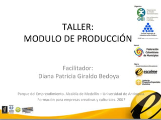 TALLER:
   MODULO DE PRODUCCIÓN

                    Facilitador:
            Diana Patricia Giraldo Bedoya

Parque del Emprendimiento. Alcaldía de Medellín – Universidad de Antioquia.
            Formación para empresas creativas y culturales. 2007
 