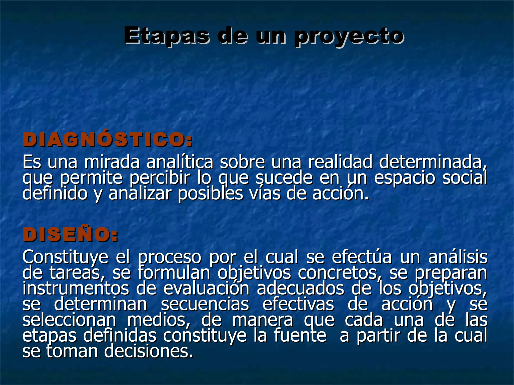 DIAGNÓSTICO: Es una mirada analítica sobre una realidad determinada, que permite percibir lo que sucede en un espacio social definido y analizar posibles vías de acción. DISEÑO: Constituye el proceso por el cual se efectúa un análisis de tareas, se formulan objetivos concretos, se preparan instrumentos de evaluación adecuados de los objetivos, se determinan secuencias efectivas de acción y se seleccionan medios, de manera que cada una de las etapas definidas constituye la fuente  a partir de la cual se toman decisiones. Etapas de un proyecto 