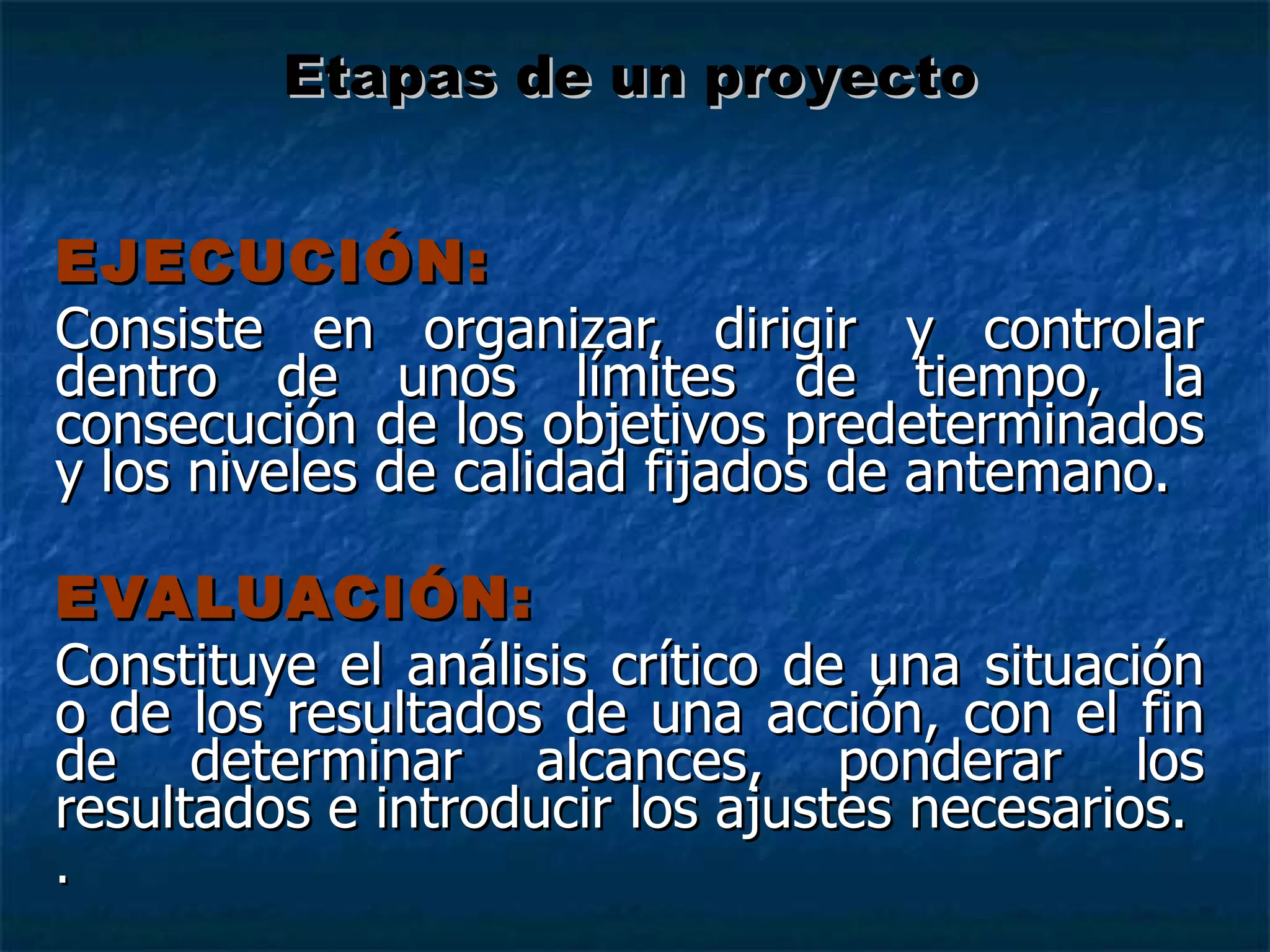EJECUCIÓN: Consiste en organizar, dirigir y controlar dentro de unos límites de tiempo, la consecución de los objetivos predeterminados y los niveles de calidad fijados de antemano. EVALUACIÓN: Constituye el análisis crítico de una situación o de los resultados de una acción, con el fin de determinar alcances, ponderar los resultados e introducir los ajustes necesarios. . Etapas de un proyecto 