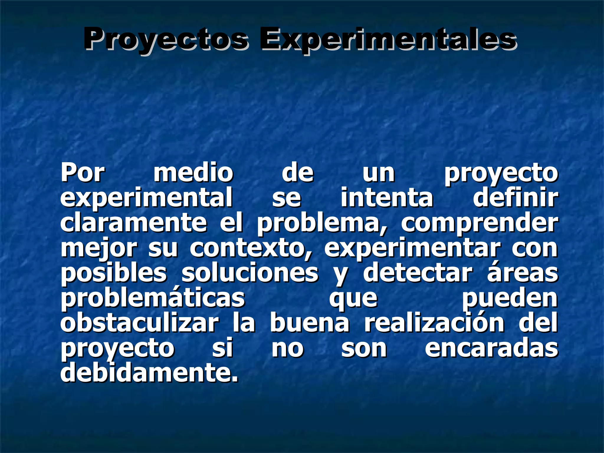 Por medio de un proyecto experimental se intenta definir claramente el problema, comprender mejor su contexto, experimentar con posibles soluciones y detectar áreas problemáticas que pueden obstaculizar la buena realización del proyecto si no son encaradas debidamente. Proyectos Experimentales 
