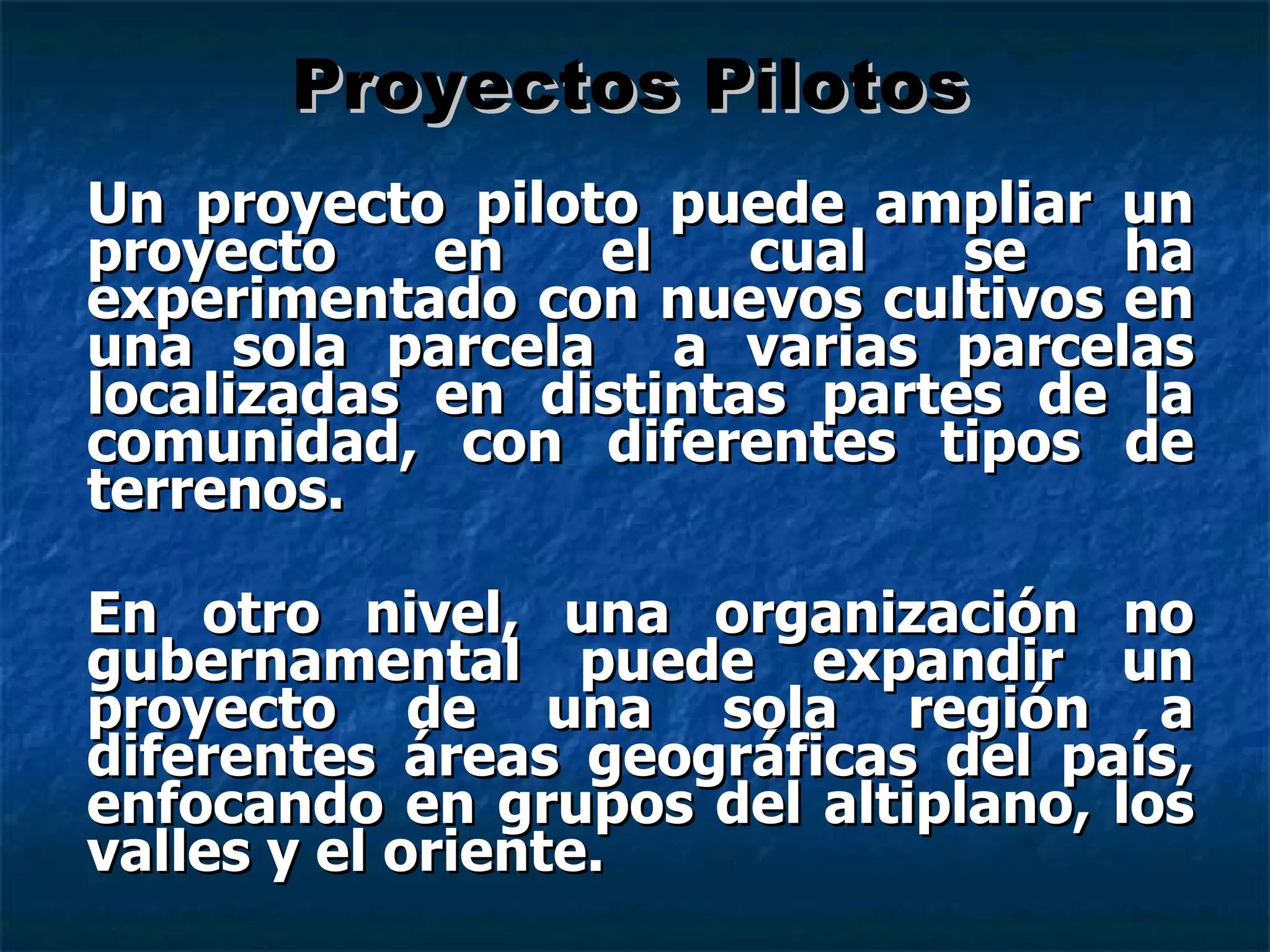 Un proyecto piloto puede ampliar un proyecto en el cual se ha experimentado con nuevos cultivos en una sola parcela  a varias parcelas localizadas en distintas partes de la comunidad, con diferentes tipos de terrenos.  En otro nivel, una organización no gubernamental puede expandir un proyecto de una sola región a diferentes áreas geográficas del país, enfocando en grupos del altiplano, los valles y el oriente. Proyectos Pilotos 