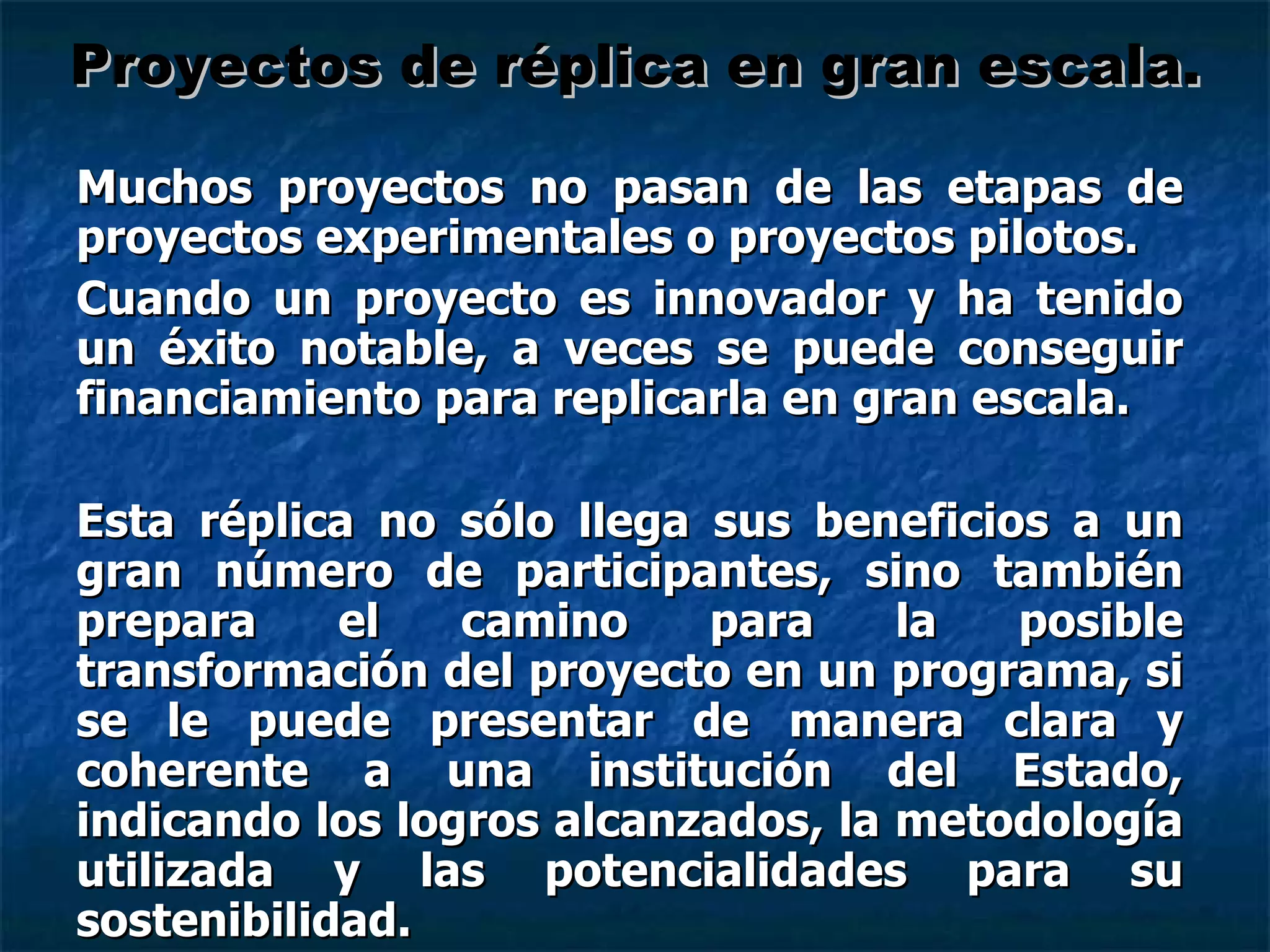 Muchos proyectos no pasan de las etapas de proyectos experimentales o proyectos pilotos. Cuando un proyecto es innovador y ha tenido un éxito notable, a veces se puede conseguir financiamiento para replicarla en gran escala.  Esta réplica no sólo llega sus beneficios a un gran número de participantes, sino también prepara el camino para la posible transformación del proyecto en un programa, si se le puede presentar de manera clara y coherente a una institución del Estado, indicando los logros alcanzados, la metodología utilizada y las potencialidades para su sostenibilidad. Proyectos de réplica en gran escala. 