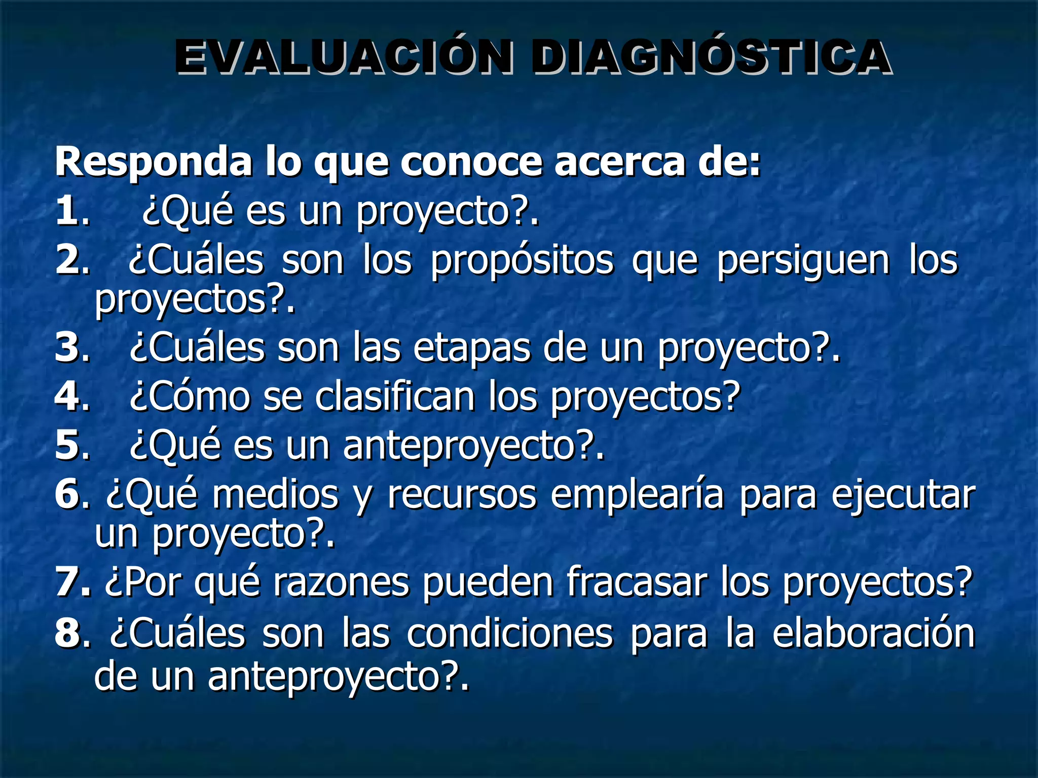 Responda lo que conoce acerca de: 1 .  ¿Qué es un proyecto?. 2 .  ¿Cuáles son los prop ósitos  que persiguen los  proyectos?.  3 .  ¿Cuáles son las etapas de un proyecto?. 4 .  ¿Cómo se clasifican los proyectos? 5 .  ¿Qué es un anteproyecto?. 6 . ¿Qué medios y recursos emplearía para ejecutar un proyecto?. 7.  ¿Por qué razones pueden fracasar los proyectos? 8 . ¿Cuáles son las condiciones para la elaboración de un anteproyecto?. EVALUACIÓN DIAGNÓSTICA 